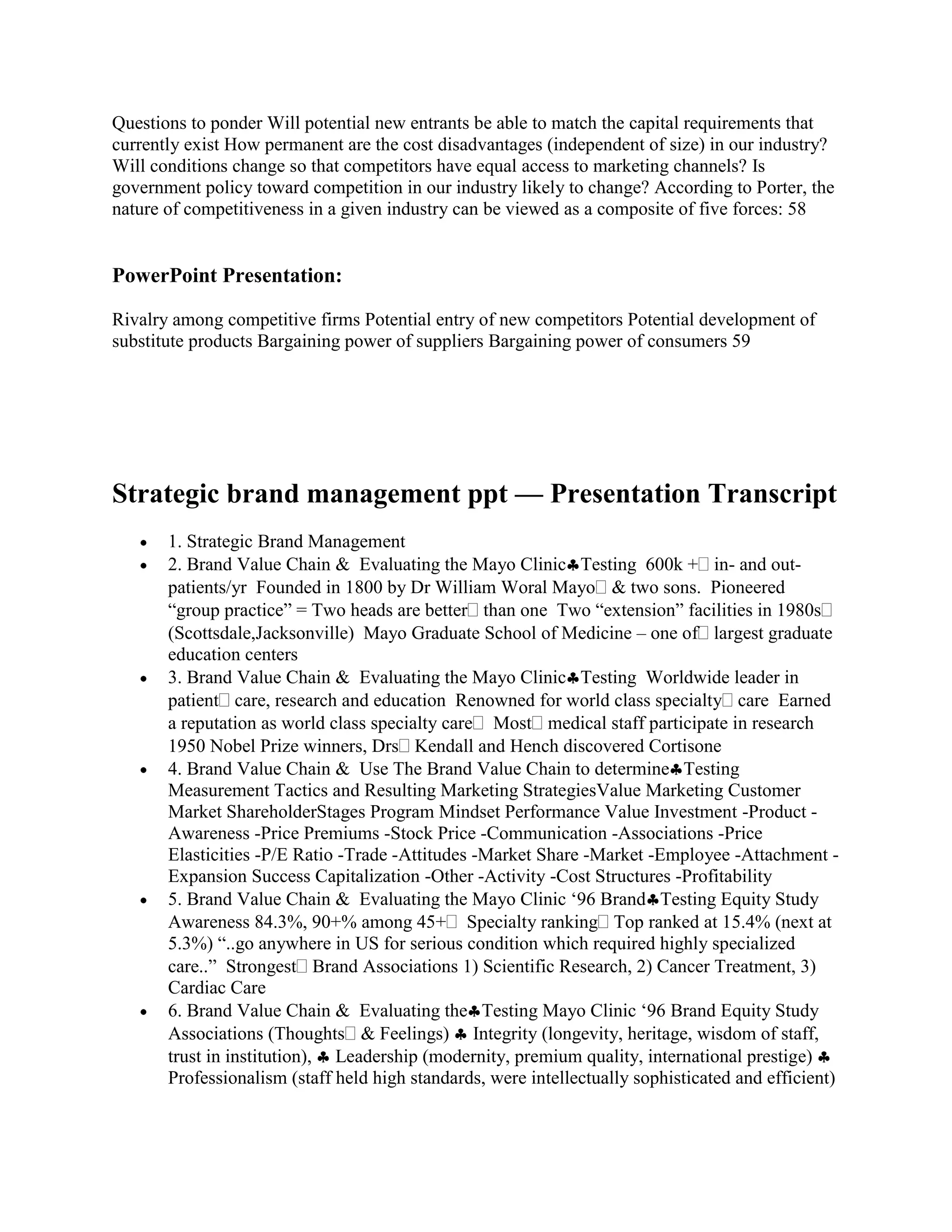Questions to ponder Will potential new entrants be able to match the capital requirements that
currently exist How permanent are the cost disadvantages (independent of size) in our industry?
Will conditions change so that competitors have equal access to marketing channels? Is
government policy toward competition in our industry likely to change? According to Porter, the
nature of competitiveness in a given industry can be viewed as a composite of five forces: 58


PowerPoint Presentation:

Rivalry among competitive firms Potential entry of new competitors Potential development of
substitute products Bargaining power of suppliers Bargaining power of consumers 59




Strategic brand management ppt — Presentation Transcript
       1. Strategic Brand Management
       2. Brand Value Chain & Evaluating the Mayo Clinic Testing 600k + in- and out-
       patients/yr Founded in 1800 by Dr William Woral Mayo & two sons. Pioneered
       “group practice” = Two heads are better than one Two “extension” facilities in 1980s
       (Scottsdale,Jacksonville) Mayo Graduate School of Medicine – one of largest graduate
       education centers
       3. Brand Value Chain & Evaluating the Mayo Clinic Testing Worldwide leader in
       patient care, research and education Renowned for world class specialty care Earned
       a reputation as world class specialty care Most medical staff participate in research
       1950 Nobel Prize winners, Drs Kendall and Hench discovered Cortisone
       4. Brand Value Chain & Use The Brand Value Chain to determine Testing
       Measurement Tactics and Resulting Marketing StrategiesValue Marketing Customer
       Market ShareholderStages Program Mindset Performance Value Investment -Product -
       Awareness -Price Premiums -Stock Price -Communication -Associations -Price
       Elasticities -P/E Ratio -Trade -Attitudes -Market Share -Market -Employee -Attachment -
       Expansion Success Capitalization -Other -Activity -Cost Structures -Profitability
       5. Brand Value Chain & Evaluating the Mayo Clinic „96 Brand Testing Equity Study
       Awareness 84.3%, 90+% among 45+ Specialty ranking Top ranked at 15.4% (next at
       5.3%) “..go anywhere in US for serious condition which required highly specialized
       care..” Strongest Brand Associations 1) Scientific Research, 2) Cancer Treatment, 3)
       Cardiac Care
       6. Brand Value Chain & Evaluating the Testing Mayo Clinic „96 Brand Equity Study
       Associations (Thoughts & Feelings) Integrity (longevity, heritage, wisdom of staff,
       trust in institution), Leadership (modernity, premium quality, international prestige)
       Professionalism (staff held high standards, were intellectually sophisticated and efficient)
 