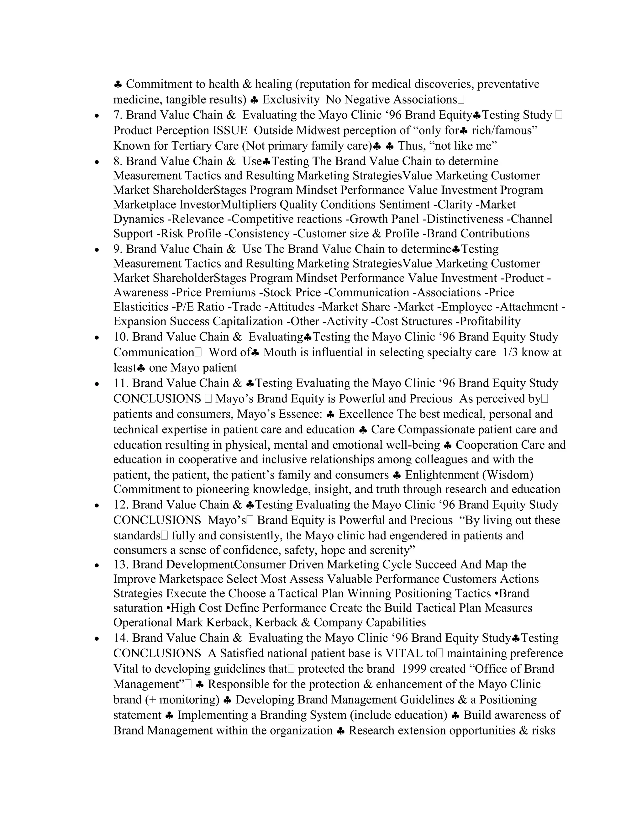 Commitment to health & healing (reputation for medical discoveries, preventative
medicine, tangible results) Exclusivity No Negative Associations
7. Brand Value Chain & Evaluating the Mayo Clinic „96 Brand Equity Testing Study
Product Perception ISSUE Outside Midwest perception of “only for rich/famous”
Known for Tertiary Care (Not primary family care)        Thus, “not like me”
8. Brand Value Chain & Use Testing The Brand Value Chain to determine
Measurement Tactics and Resulting Marketing StrategiesValue Marketing Customer
Market ShareholderStages Program Mindset Performance Value Investment Program
Marketplace InvestorMultipliers Quality Conditions Sentiment -Clarity -Market
Dynamics -Relevance -Competitive reactions -Growth Panel -Distinctiveness -Channel
Support -Risk Profile -Consistency -Customer size & Profile -Brand Contributions
9. Brand Value Chain & Use The Brand Value Chain to determine Testing
Measurement Tactics and Resulting Marketing StrategiesValue Marketing Customer
Market ShareholderStages Program Mindset Performance Value Investment -Product -
Awareness -Price Premiums -Stock Price -Communication -Associations -Price
Elasticities -P/E Ratio -Trade -Attitudes -Market Share -Market -Employee -Attachment -
Expansion Success Capitalization -Other -Activity -Cost Structures -Profitability
10. Brand Value Chain & Evaluating Testing the Mayo Clinic „96 Brand Equity Study
Communication Word of Mouth is influential in selecting specialty care 1/3 know at
least one Mayo patient
11. Brand Value Chain & Testing Evaluating the Mayo Clinic „96 Brand Equity Study
CONCLUSIONS Mayo‟s Brand Equity is Powerful and Precious As perceived by
patients and consumers, Mayo‟s Essence: Excellence The best medical, personal and
technical expertise in patient care and education Care Compassionate patient care and
education resulting in physical, mental and emotional well-being Cooperation Care and
education in cooperative and inclusive relationships among colleagues and with the
patient, the patient, the patient‟s family and consumers Enlightenment (Wisdom)
Commitment to pioneering knowledge, insight, and truth through research and education
12. Brand Value Chain & Testing Evaluating the Mayo Clinic „96 Brand Equity Study
CONCLUSIONS Mayo‟s Brand Equity is Powerful and Precious “By living out these
standards fully and consistently, the Mayo clinic had engendered in patients and
consumers a sense of confidence, safety, hope and serenity”
13. Brand DevelopmentConsumer Driven Marketing Cycle Succeed And Map the
Improve Marketspace Select Most Assess Valuable Performance Customers Actions
Strategies Execute the Choose a Tactical Plan Winning Positioning Tactics •Brand
saturation •High Cost Define Performance Create the Build Tactical Plan Measures
Operational Mark Kerback, Kerback & Company Capabilities
14. Brand Value Chain & Evaluating the Mayo Clinic „96 Brand Equity Study Testing
CONCLUSIONS A Satisfied national patient base is VITAL to maintaining preference
Vital to developing guidelines that protected the brand 1999 created “Office of Brand
Management”         Responsible for the protection & enhancement of the Mayo Clinic
brand (+ monitoring) Developing Brand Management Guidelines & a Positioning
statement Implementing a Branding System (include education) Build awareness of
Brand Management within the organization Research extension opportunities & risks
 