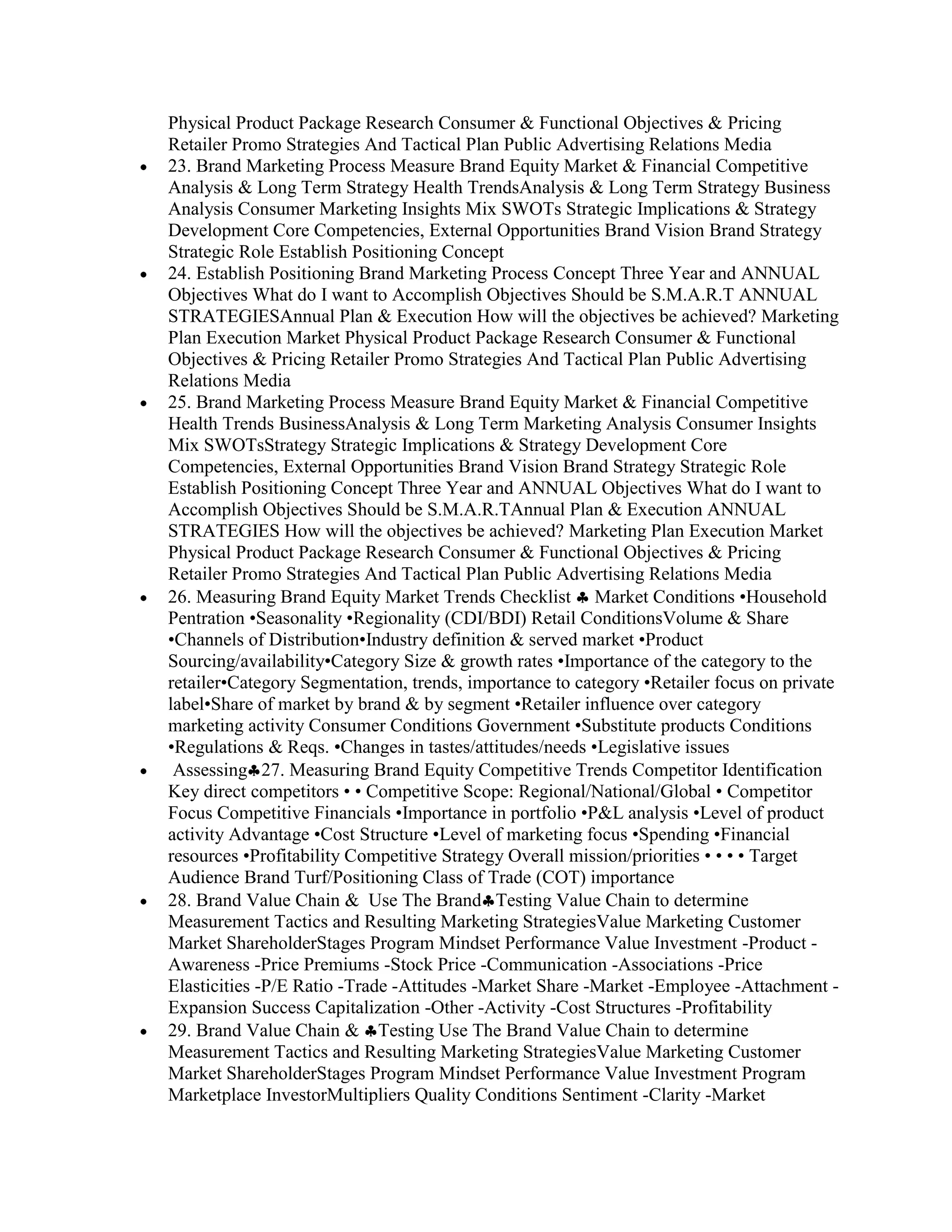 Physical Product Package Research Consumer & Functional Objectives & Pricing
Retailer Promo Strategies And Tactical Plan Public Advertising Relations Media
23. Brand Marketing Process Measure Brand Equity Market & Financial Competitive
Analysis & Long Term Strategy Health TrendsAnalysis & Long Term Strategy Business
Analysis Consumer Marketing Insights Mix SWOTs Strategic Implications & Strategy
Development Core Competencies, External Opportunities Brand Vision Brand Strategy
Strategic Role Establish Positioning Concept
24. Establish Positioning Brand Marketing Process Concept Three Year and ANNUAL
Objectives What do I want to Accomplish Objectives Should be S.M.A.R.T ANNUAL
STRATEGIESAnnual Plan & Execution How will the objectives be achieved? Marketing
Plan Execution Market Physical Product Package Research Consumer & Functional
Objectives & Pricing Retailer Promo Strategies And Tactical Plan Public Advertising
Relations Media
25. Brand Marketing Process Measure Brand Equity Market & Financial Competitive
Health Trends BusinessAnalysis & Long Term Marketing Analysis Consumer Insights
Mix SWOTsStrategy Strategic Implications & Strategy Development Core
Competencies, External Opportunities Brand Vision Brand Strategy Strategic Role
Establish Positioning Concept Three Year and ANNUAL Objectives What do I want to
Accomplish Objectives Should be S.M.A.R.TAnnual Plan & Execution ANNUAL
STRATEGIES How will the objectives be achieved? Marketing Plan Execution Market
Physical Product Package Research Consumer & Functional Objectives & Pricing
Retailer Promo Strategies And Tactical Plan Public Advertising Relations Media
26. Measuring Brand Equity Market Trends Checklist Market Conditions •Household
Pentration •Seasonality •Regionality (CDI/BDI) Retail ConditionsVolume & Share
•Channels of Distribution•Industry definition & served market •Product
Sourcing/availability•Category Size & growth rates •Importance of the category to the
retailer•Category Segmentation, trends, importance to category •Retailer focus on private
label•Share of market by brand & by segment •Retailer influence over category
marketing activity Consumer Conditions Government •Substitute products Conditions
•Regulations & Reqs. •Changes in tastes/attitudes/needs •Legislative issues
 Assessing 27. Measuring Brand Equity Competitive Trends Competitor Identification
Key direct competitors • • Competitive Scope: Regional/National/Global • Competitor
Focus Competitive Financials •Importance in portfolio •P&L analysis •Level of product
activity Advantage •Cost Structure •Level of marketing focus •Spending •Financial
resources •Profitability Competitive Strategy Overall mission/priorities • • • • Target
Audience Brand Turf/Positioning Class of Trade (COT) importance
28. Brand Value Chain & Use The Brand Testing Value Chain to determine
Measurement Tactics and Resulting Marketing StrategiesValue Marketing Customer
Market ShareholderStages Program Mindset Performance Value Investment -Product -
Awareness -Price Premiums -Stock Price -Communication -Associations -Price
Elasticities -P/E Ratio -Trade -Attitudes -Market Share -Market -Employee -Attachment -
Expansion Success Capitalization -Other -Activity -Cost Structures -Profitability
29. Brand Value Chain & Testing Use The Brand Value Chain to determine
Measurement Tactics and Resulting Marketing StrategiesValue Marketing Customer
Market ShareholderStages Program Mindset Performance Value Investment Program
Marketplace InvestorMultipliers Quality Conditions Sentiment -Clarity -Market
 
