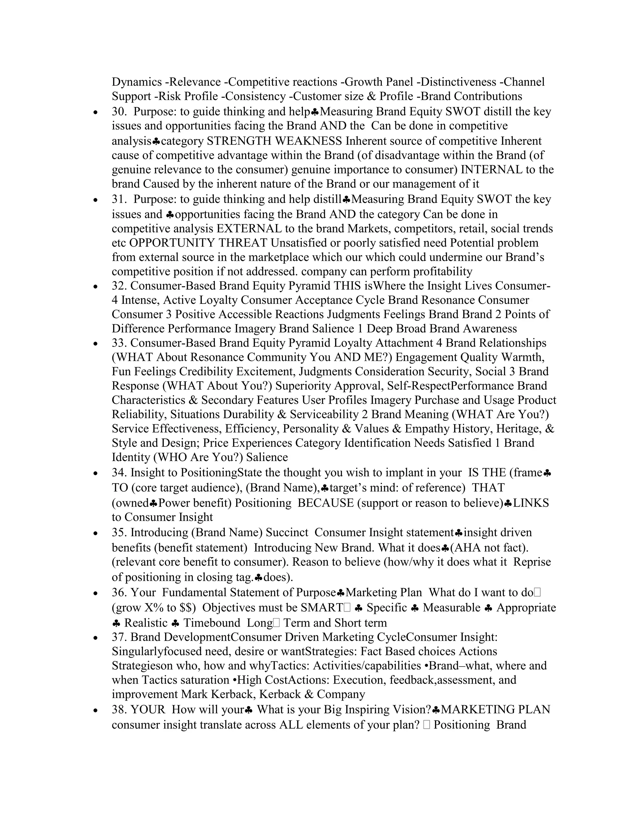 Dynamics -Relevance -Competitive reactions -Growth Panel -Distinctiveness -Channel
Support -Risk Profile -Consistency -Customer size & Profile -Brand Contributions
30. Purpose: to guide thinking and help Measuring Brand Equity SWOT distill the key
issues and opportunities facing the Brand AND the Can be done in competitive
analysis category STRENGTH WEAKNESS Inherent source of competitive Inherent
cause of competitive advantage within the Brand (of disadvantage within the Brand (of
genuine relevance to the consumer) genuine importance to consumer) INTERNAL to the
brand Caused by the inherent nature of the Brand or our management of it
31. Purpose: to guide thinking and help distill Measuring Brand Equity SWOT the key
issues and opportunities facing the Brand AND the category Can be done in
competitive analysis EXTERNAL to the brand Markets, competitors, retail, social trends
etc OPPORTUNITY THREAT Unsatisfied or poorly satisfied need Potential problem
from external source in the marketplace which our which could undermine our Brand‟s
competitive position if not addressed. company can perform profitability
32. Consumer-Based Brand Equity Pyramid THIS isWhere the Insight Lives Consumer-
4 Intense, Active Loyalty Consumer Acceptance Cycle Brand Resonance Consumer
Consumer 3 Positive Accessible Reactions Judgments Feelings Brand Brand 2 Points of
Difference Performance Imagery Brand Salience 1 Deep Broad Brand Awareness
33. Consumer-Based Brand Equity Pyramid Loyalty Attachment 4 Brand Relationships
(WHAT About Resonance Community You AND ME?) Engagement Quality Warmth,
Fun Feelings Credibility Excitement, Judgments Consideration Security, Social 3 Brand
Response (WHAT About You?) Superiority Approval, Self-RespectPerformance Brand
Characteristics & Secondary Features User Profiles Imagery Purchase and Usage Product
Reliability, Situations Durability & Serviceability 2 Brand Meaning (WHAT Are You?)
Service Effectiveness, Efficiency, Personality & Values & Empathy History, Heritage, &
Style and Design; Price Experiences Category Identification Needs Satisfied 1 Brand
Identity (WHO Are You?) Salience
34. Insight to PositioningState the thought you wish to implant in your IS THE (frame
TO (core target audience), (Brand Name), target‟s mind: of reference) THAT
(owned Power benefit) Positioning BECAUSE (support or reason to believe) LINKS
to Consumer Insight
35. Introducing (Brand Name) Succinct Consumer Insight statement insight driven
benefits (benefit statement) Introducing New Brand. What it does (AHA not fact).
(relevant core benefit to consumer). Reason to believe (how/why it does what it Reprise
of positioning in closing tag. does).
36. Your Fundamental Statement of Purpose Marketing Plan What do I want to do
(grow X% to $$) Objectives must be SMART             Specific Measurable Appropriate
   Realistic Timebound Long Term and Short term
37. Brand DevelopmentConsumer Driven Marketing CycleConsumer Insight:
Singularlyfocused need, desire or wantStrategies: Fact Based choices Actions
Strategieson who, how and whyTactics: Activities/capabilities •Brand–what, where and
when Tactics saturation •High CostActions: Execution, feedback,assessment, and
improvement Mark Kerback, Kerback & Company
38. YOUR How will your What is your Big Inspiring Vision? MARKETING PLAN
consumer insight translate across ALL elements of your plan? Positioning Brand
 