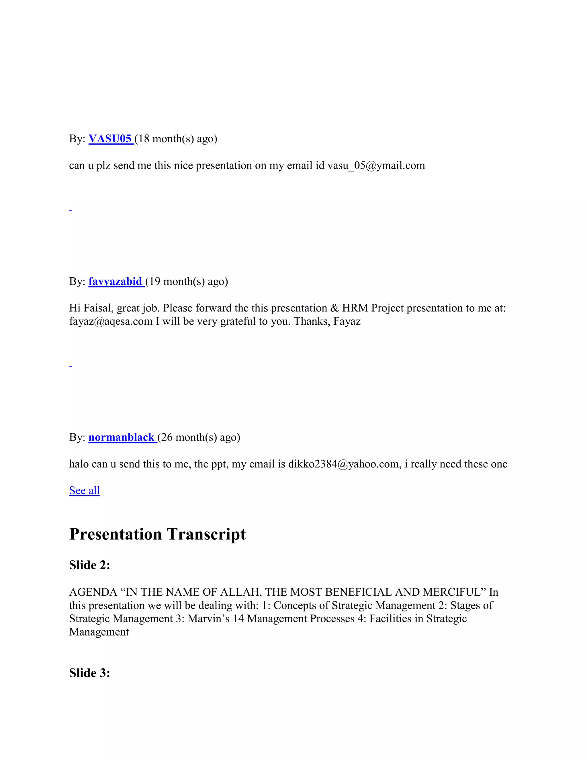 By: VASU05 (18 month(s) ago)

can u plz send me this nice presentation on my email id vasu_05@ymail.com




By: fayyazabid (19 month(s) ago)

Hi Faisal, great job. Please forward the this presentation & HRM Project presentation to me at:
fayaz@aqesa.com I will be very grateful to you. Thanks, Fayaz




By: normanblack (26 month(s) ago)

halo can u send this to me, the ppt, my email is dikko2384@yahoo.com, i really need these one

See all


Presentation Transcript
Slide 2:

AGENDA “IN THE NAME OF ALLAH, THE MOST BENEFICIAL AND MERCIFUL” In
this presentation we will be dealing with: 1: Concepts of Strategic Management 2: Stages of
Strategic Management 3: Marvin‟s 14 Management Processes 4: Facilities in Strategic
Management


Slide 3:
 
