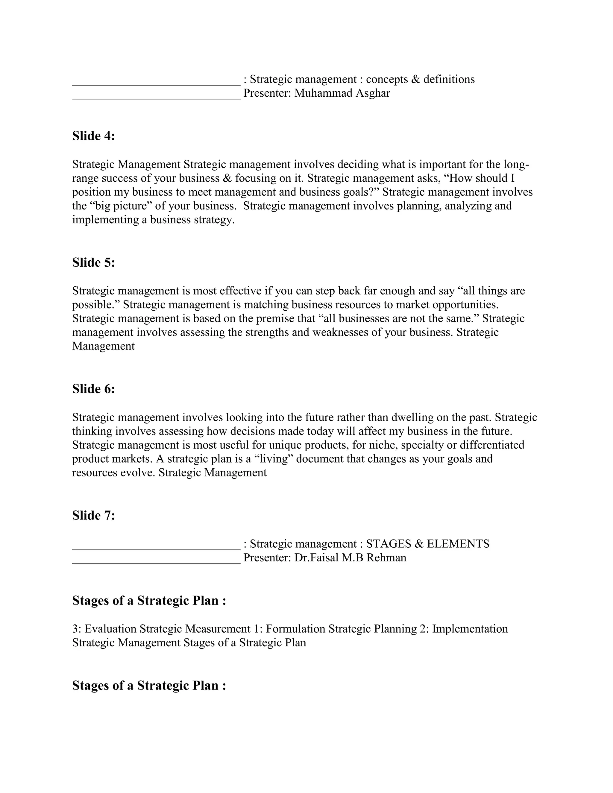____________________________ : Strategic management : concepts & definitions
____________________________ Presenter: Muhammad Asghar


Slide 4:

Strategic Management Strategic management involves deciding what is important for the long-
range success of your business & focusing on it. Strategic management asks, “How should I
position my business to meet management and business goals?” Strategic management involves
the “big picture” of your business. Strategic management involves planning, analyzing and
implementing a business strategy.


Slide 5:

Strategic management is most effective if you can step back far enough and say “all things are
possible.” Strategic management is matching business resources to market opportunities.
Strategic management is based on the premise that “all businesses are not the same.” Strategic
management involves assessing the strengths and weaknesses of your business. Strategic
Management


Slide 6:

Strategic management involves looking into the future rather than dwelling on the past. Strategic
thinking involves assessing how decisions made today will affect my business in the future.
Strategic management is most useful for unique products, for niche, specialty or differentiated
product markets. A strategic plan is a “living” document that changes as your goals and
resources evolve. Strategic Management


Slide 7:

____________________________ : Strategic management : STAGES & ELEMENTS
____________________________ Presenter: Dr.Faisal M.B Rehman


Stages of a Strategic Plan :

3: Evaluation Strategic Measurement 1: Formulation Strategic Planning 2: Implementation
Strategic Management Stages of a Strategic Plan


Stages of a Strategic Plan :
 