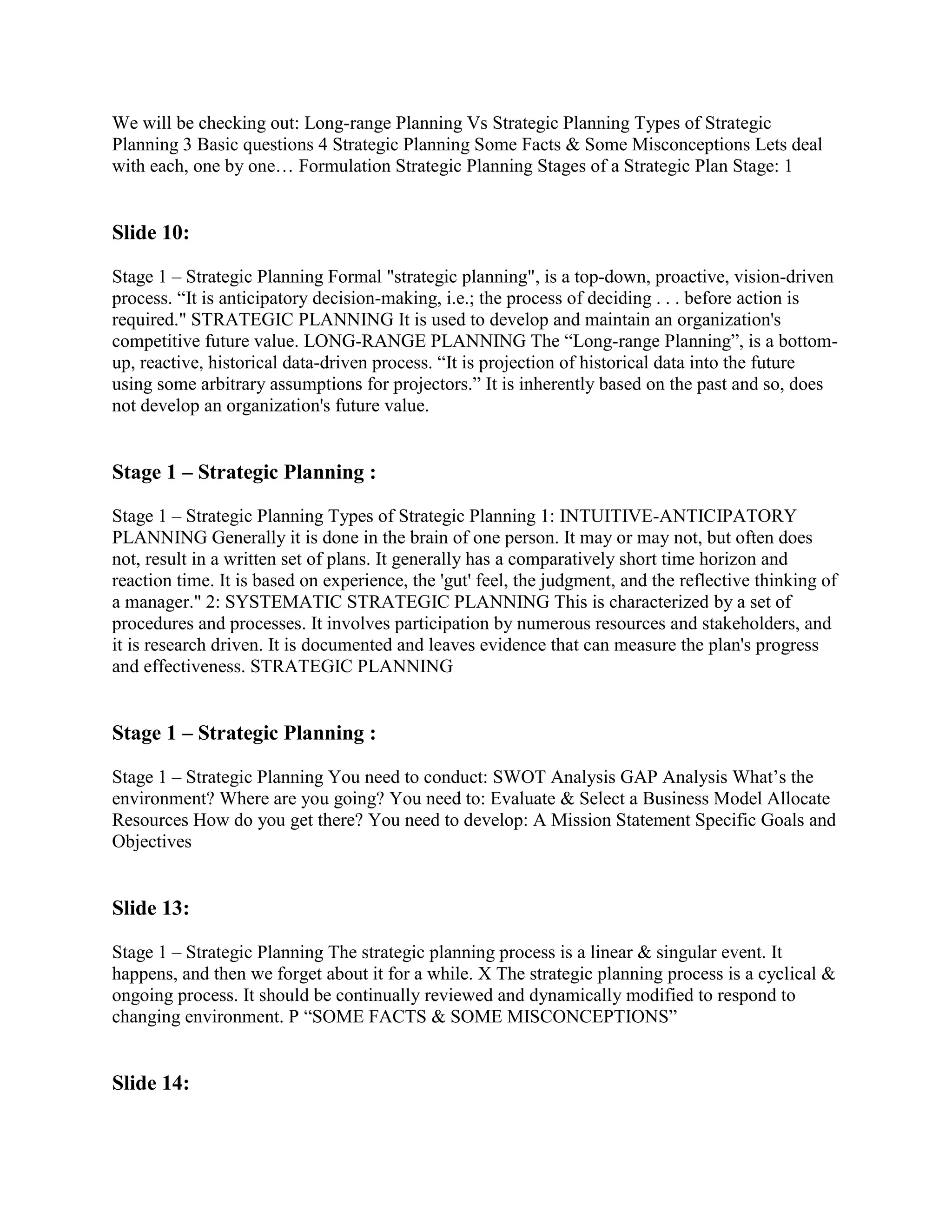 We will be checking out: Long-range Planning Vs Strategic Planning Types of Strategic
Planning 3 Basic questions 4 Strategic Planning Some Facts & Some Misconceptions Lets deal
with each, one by one… Formulation Strategic Planning Stages of a Strategic Plan Stage: 1


Slide 10:

Stage 1 – Strategic Planning Formal "strategic planning", is a top-down, proactive, vision-driven
process. “It is anticipatory decision-making, i.e.; the process of deciding . . . before action is
required." STRATEGIC PLANNING It is used to develop and maintain an organization's
competitive future value. LONG-RANGE PLANNING The “Long-range Planning”, is a bottom-
up, reactive, historical data-driven process. “It is projection of historical data into the future
using some arbitrary assumptions for projectors.” It is inherently based on the past and so, does
not develop an organization's future value.


Stage 1 – Strategic Planning :

Stage 1 – Strategic Planning Types of Strategic Planning 1: INTUITIVE-ANTICIPATORY
PLANNING Generally it is done in the brain of one person. It may or may not, but often does
not, result in a written set of plans. It generally has a comparatively short time horizon and
reaction time. It is based on experience, the 'gut' feel, the judgment, and the reflective thinking of
a manager." 2: SYSTEMATIC STRATEGIC PLANNING This is characterized by a set of
procedures and processes. It involves participation by numerous resources and stakeholders, and
it is research driven. It is documented and leaves evidence that can measure the plan's progress
and effectiveness. STRATEGIC PLANNING


Stage 1 – Strategic Planning :

Stage 1 – Strategic Planning You need to conduct: SWOT Analysis GAP Analysis What‟s the
environment? Where are you going? You need to: Evaluate & Select a Business Model Allocate
Resources How do you get there? You need to develop: A Mission Statement Specific Goals and
Objectives


Slide 13:

Stage 1 – Strategic Planning The strategic planning process is a linear & singular event. It
happens, and then we forget about it for a while. X The strategic planning process is a cyclical &
ongoing process. It should be continually reviewed and dynamically modified to respond to
changing environment. P “SOME FACTS & SOME MISCONCEPTIONS”


Slide 14:
 