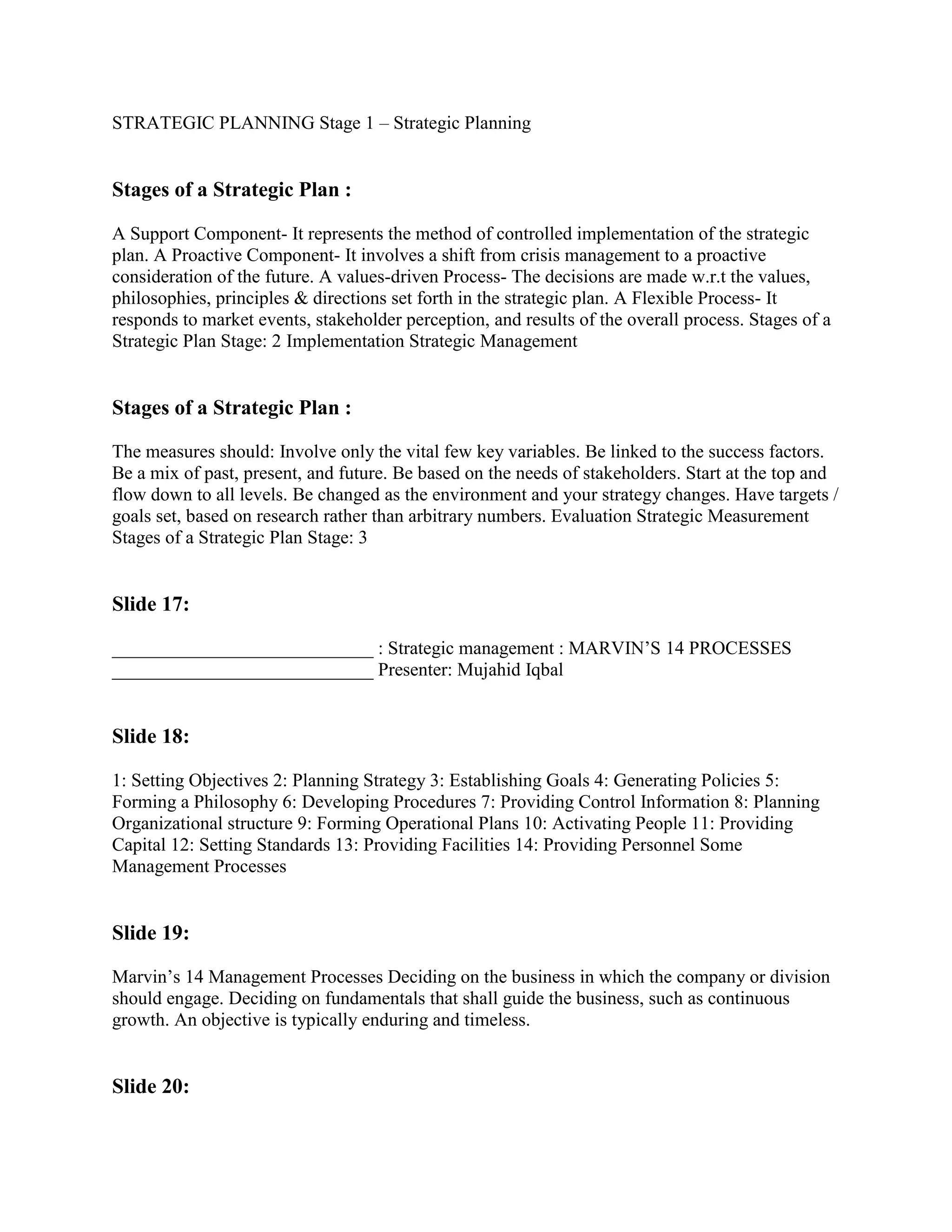 STRATEGIC PLANNING Stage 1 – Strategic Planning


Stages of a Strategic Plan :

A Support Component- It represents the method of controlled implementation of the strategic
plan. A Proactive Component- It involves a shift from crisis management to a proactive
consideration of the future. A values-driven Process- The decisions are made w.r.t the values,
philosophies, principles & directions set forth in the strategic plan. A Flexible Process- It
responds to market events, stakeholder perception, and results of the overall process. Stages of a
Strategic Plan Stage: 2 Implementation Strategic Management


Stages of a Strategic Plan :

The measures should: Involve only the vital few key variables. Be linked to the success factors.
Be a mix of past, present, and future. Be based on the needs of stakeholders. Start at the top and
flow down to all levels. Be changed as the environment and your strategy changes. Have targets /
goals set, based on research rather than arbitrary numbers. Evaluation Strategic Measurement
Stages of a Strategic Plan Stage: 3


Slide 17:

____________________________ : Strategic management : MARVIN‟S 14 PROCESSES
____________________________ Presenter: Mujahid Iqbal


Slide 18:

1: Setting Objectives 2: Planning Strategy 3: Establishing Goals 4: Generating Policies 5:
Forming a Philosophy 6: Developing Procedures 7: Providing Control Information 8: Planning
Organizational structure 9: Forming Operational Plans 10: Activating People 11: Providing
Capital 12: Setting Standards 13: Providing Facilities 14: Providing Personnel Some
Management Processes


Slide 19:

Marvin‟s 14 Management Processes Deciding on the business in which the company or division
should engage. Deciding on fundamentals that shall guide the business, such as continuous
growth. An objective is typically enduring and timeless.


Slide 20:
 