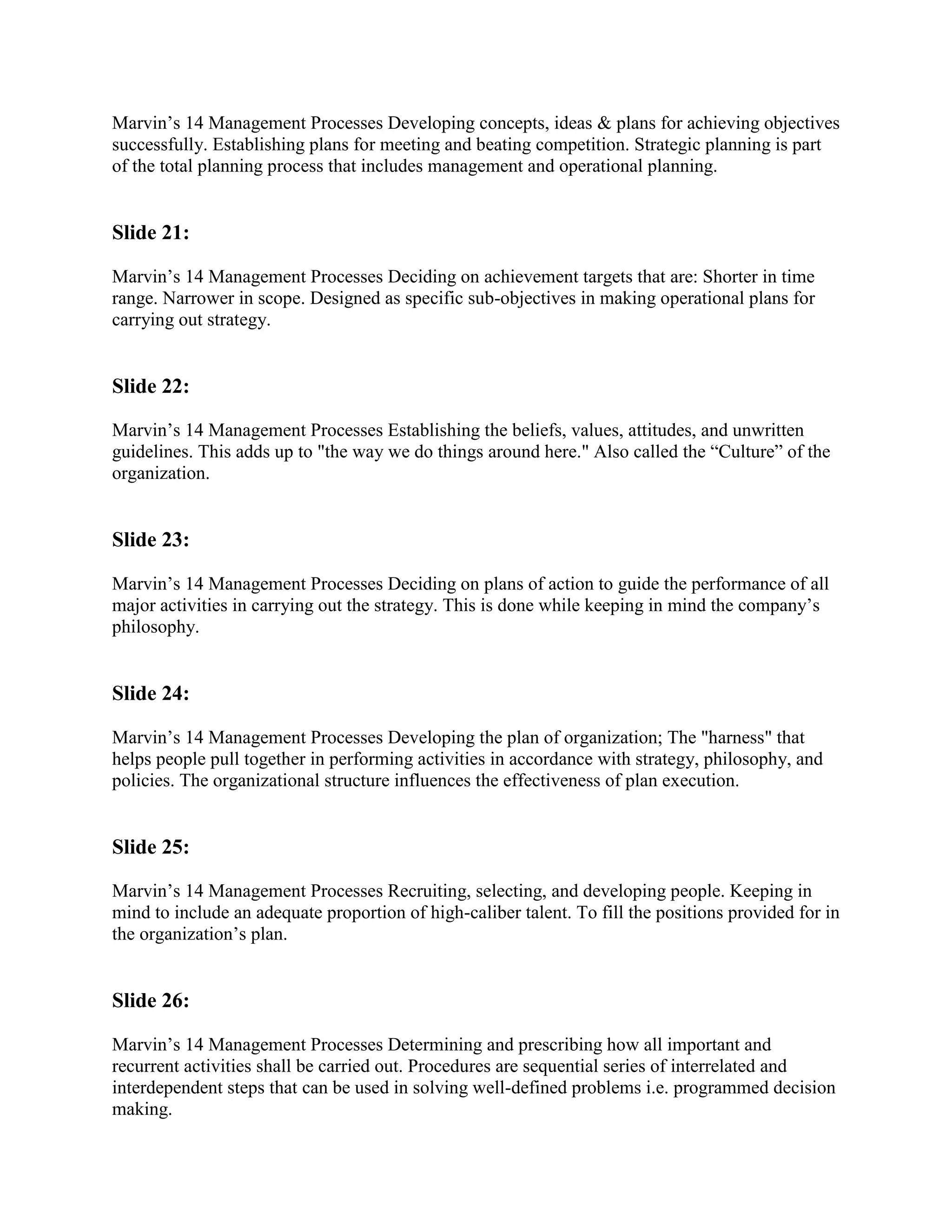 Marvin‟s 14 Management Processes Developing concepts, ideas & plans for achieving objectives
successfully. Establishing plans for meeting and beating competition. Strategic planning is part
of the total planning process that includes management and operational planning.


Slide 21:

Marvin‟s 14 Management Processes Deciding on achievement targets that are: Shorter in time
range. Narrower in scope. Designed as specific sub-objectives in making operational plans for
carrying out strategy.


Slide 22:

Marvin‟s 14 Management Processes Establishing the beliefs, values, attitudes, and unwritten
guidelines. This adds up to "the way we do things around here." Also called the “Culture” of the
organization.


Slide 23:

Marvin‟s 14 Management Processes Deciding on plans of action to guide the performance of all
major activities in carrying out the strategy. This is done while keeping in mind the company‟s
philosophy.


Slide 24:

Marvin‟s 14 Management Processes Developing the plan of organization; The "harness" that
helps people pull together in performing activities in accordance with strategy, philosophy, and
policies. The organizational structure influences the effectiveness of plan execution.


Slide 25:

Marvin‟s 14 Management Processes Recruiting, selecting, and developing people. Keeping in
mind to include an adequate proportion of high-caliber talent. To fill the positions provided for in
the organization‟s plan.


Slide 26:

Marvin‟s 14 Management Processes Determining and prescribing how all important and
recurrent activities shall be carried out. Procedures are sequential series of interrelated and
interdependent steps that can be used in solving well-defined problems i.e. programmed decision
making.
 