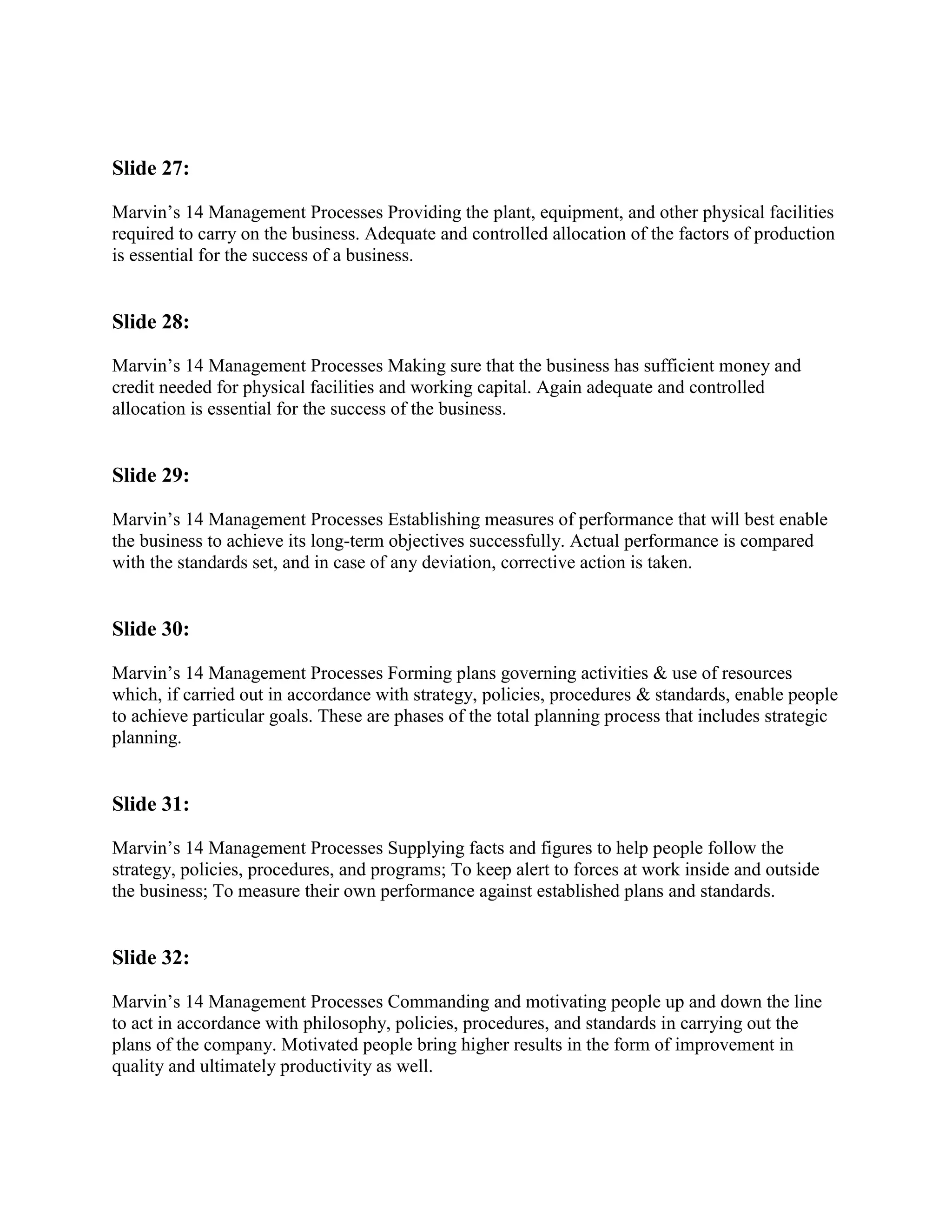 Slide 27:

Marvin‟s 14 Management Processes Providing the plant, equipment, and other physical facilities
required to carry on the business. Adequate and controlled allocation of the factors of production
is essential for the success of a business.


Slide 28:

Marvin‟s 14 Management Processes Making sure that the business has sufficient money and
credit needed for physical facilities and working capital. Again adequate and controlled
allocation is essential for the success of the business.


Slide 29:

Marvin‟s 14 Management Processes Establishing measures of performance that will best enable
the business to achieve its long-term objectives successfully. Actual performance is compared
with the standards set, and in case of any deviation, corrective action is taken.


Slide 30:

Marvin‟s 14 Management Processes Forming plans governing activities & use of resources
which, if carried out in accordance with strategy, policies, procedures & standards, enable people
to achieve particular goals. These are phases of the total planning process that includes strategic
planning.


Slide 31:

Marvin‟s 14 Management Processes Supplying facts and figures to help people follow the
strategy, policies, procedures, and programs; To keep alert to forces at work inside and outside
the business; To measure their own performance against established plans and standards.


Slide 32:

Marvin‟s 14 Management Processes Commanding and motivating people up and down the line
to act in accordance with philosophy, policies, procedures, and standards in carrying out the
plans of the company. Motivated people bring higher results in the form of improvement in
quality and ultimately productivity as well.
 