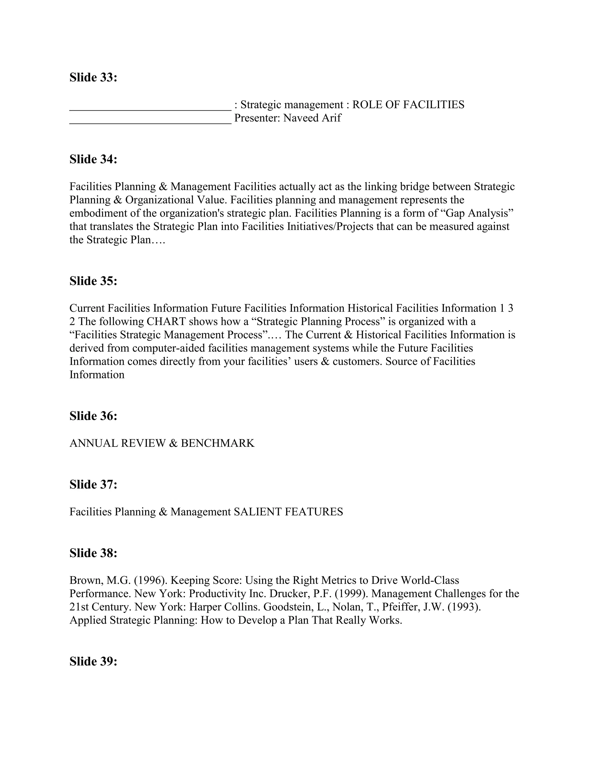 Slide 33:

____________________________ : Strategic management : ROLE OF FACILITIES
____________________________ Presenter: Naveed Arif


Slide 34:

Facilities Planning & Management Facilities actually act as the linking bridge between Strategic
Planning & Organizational Value. Facilities planning and management represents the
embodiment of the organization's strategic plan. Facilities Planning is a form of “Gap Analysis”
that translates the Strategic Plan into Facilities Initiatives/Projects that can be measured against
the Strategic Plan….


Slide 35:

Current Facilities Information Future Facilities Information Historical Facilities Information 1 3
2 The following CHART shows how a “Strategic Planning Process” is organized with a
“Facilities Strategic Management Process”.… The Current & Historical Facilities Information is
derived from computer-aided facilities management systems while the Future Facilities
Information comes directly from your facilities‟ users & customers. Source of Facilities
Information


Slide 36:

ANNUAL REVIEW & BENCHMARK


Slide 37:

Facilities Planning & Management SALIENT FEATURES


Slide 38:

Brown, M.G. (1996). Keeping Score: Using the Right Metrics to Drive World-Class
Performance. New York: Productivity Inc. Drucker, P.F. (1999). Management Challenges for the
21st Century. New York: Harper Collins. Goodstein, L., Nolan, T., Pfeiffer, J.W. (1993).
Applied Strategic Planning: How to Develop a Plan That Really Works.


Slide 39:
 
