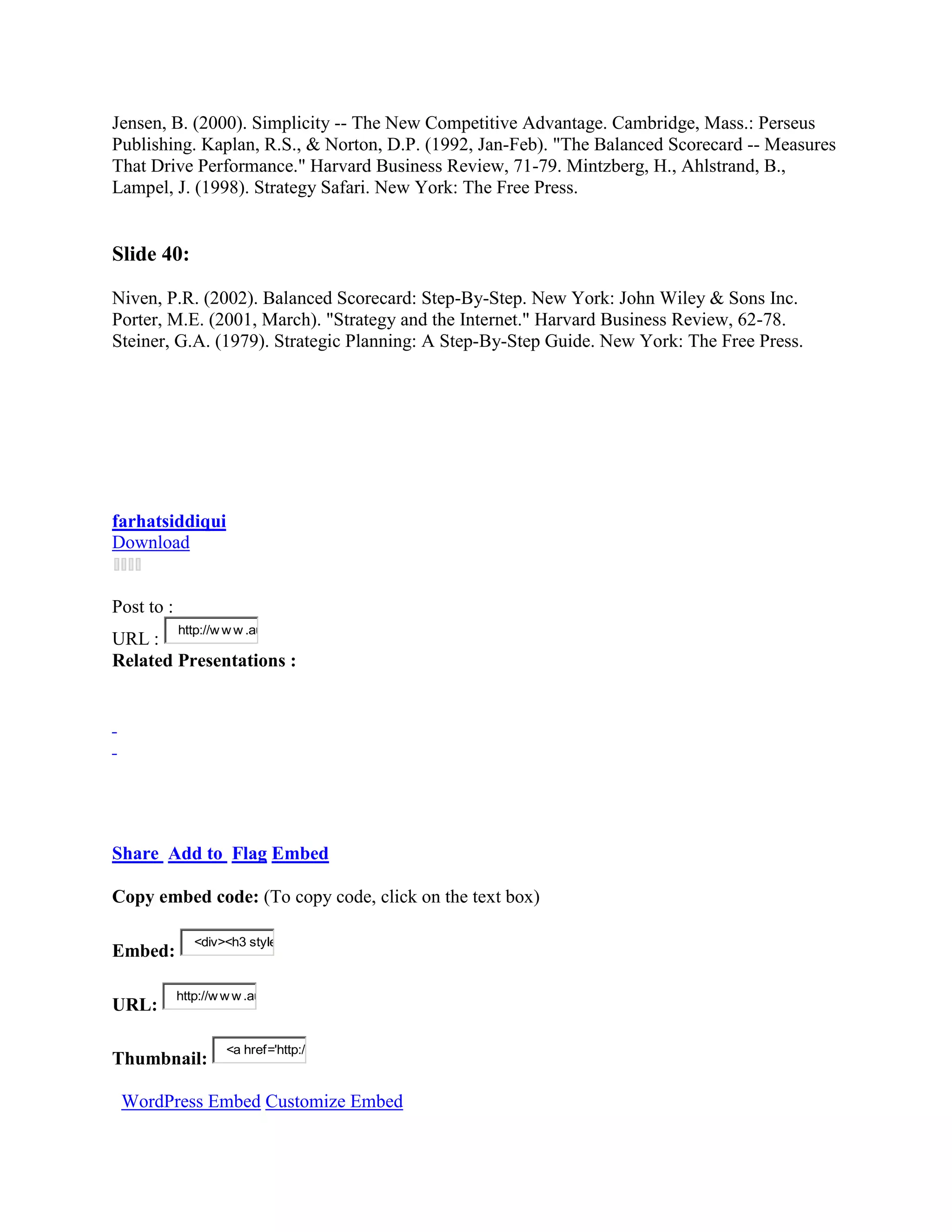 Jensen, B. (2000). Simplicity -- The New Competitive Advantage. Cambridge, Mass.: Perseus
Publishing. Kaplan, R.S., & Norton, D.P. (1992, Jan-Feb). "The Balanced Scorecard -- Measures
That Drive Performance." Harvard Business Review, 71-79. Mintzberg, H., Ahlstrand, B.,
Lampel, J. (1998). Strategy Safari. New York: The Free Press.


Slide 40:

Niven, P.R. (2002). Balanced Scorecard: Step-By-Step. New York: John Wiley & Sons Inc.
Porter, M.E. (2001, March). "Strategy and the Internet." Harvard Business Review, 62-78.
Steiner, G.A. (1979). Strategic Planning: A Step-By-Step Guide. New York: The Free Press.




farhatsiddiqui
Download


Post to :
            http://w w w .au
URL :
Related Presentations :




Share Add to Flag Embed

Copy embed code: (To copy code, click on the text box)

               <div><h3 style
Embed:

            http://w w w .au
URL:

                     <a href='http:/
Thumbnail:

 WordPress Embed Customize Embed
 