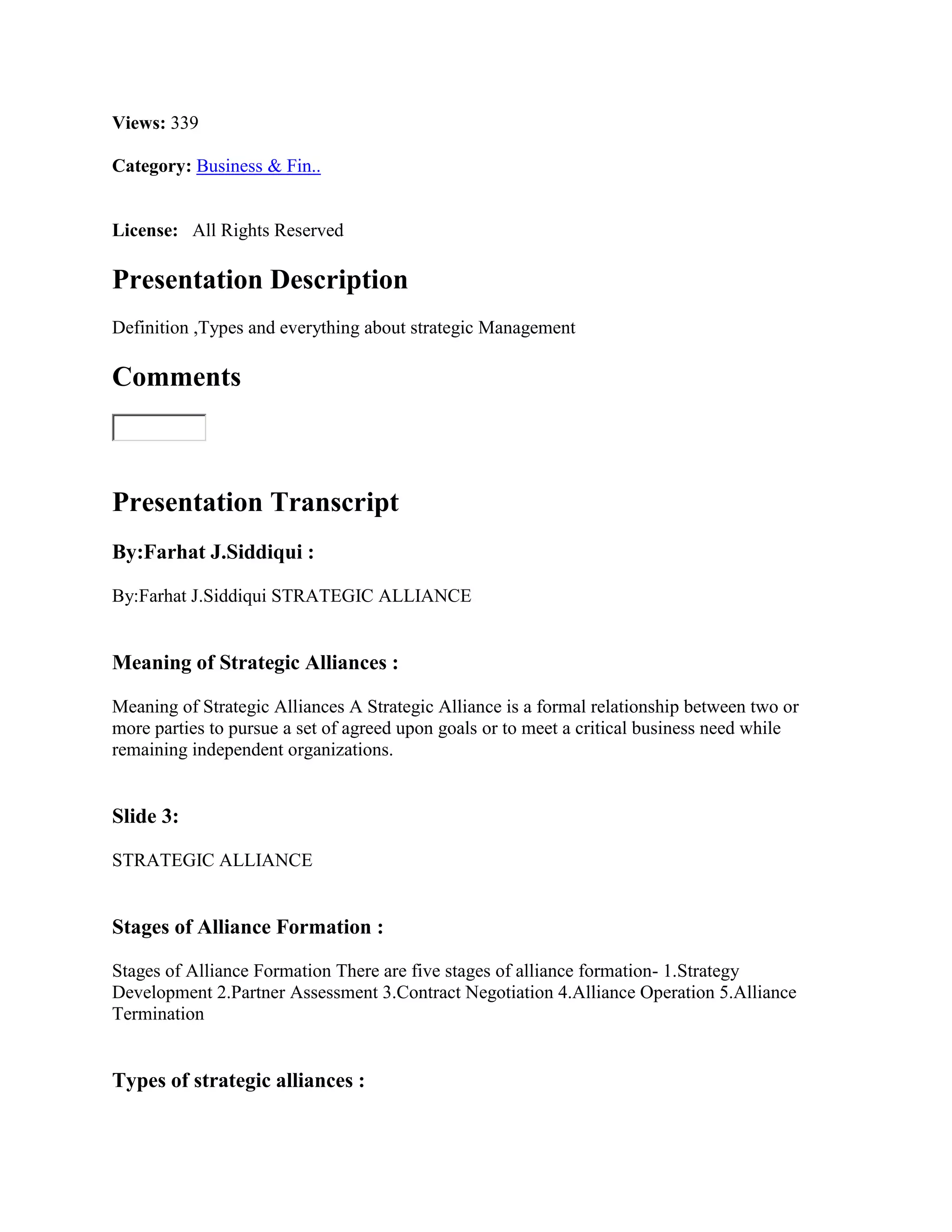 Views: 339

Category: Business & Fin..


License: All Rights Reserved

Presentation Description
Definition ,Types and everything about strategic Management

Comments



Presentation Transcript
By:Farhat J.Siddiqui :

By:Farhat J.Siddiqui STRATEGIC ALLIANCE


Meaning of Strategic Alliances :

Meaning of Strategic Alliances A Strategic Alliance is a formal relationship between two or
more parties to pursue a set of agreed upon goals or to meet a critical business need while
remaining independent organizations.


Slide 3:

STRATEGIC ALLIANCE


Stages of Alliance Formation :

Stages of Alliance Formation There are five stages of alliance formation- 1.Strategy
Development 2.Partner Assessment 3.Contract Negotiation 4.Alliance Operation 5.Alliance
Termination


Types of strategic alliances :
 