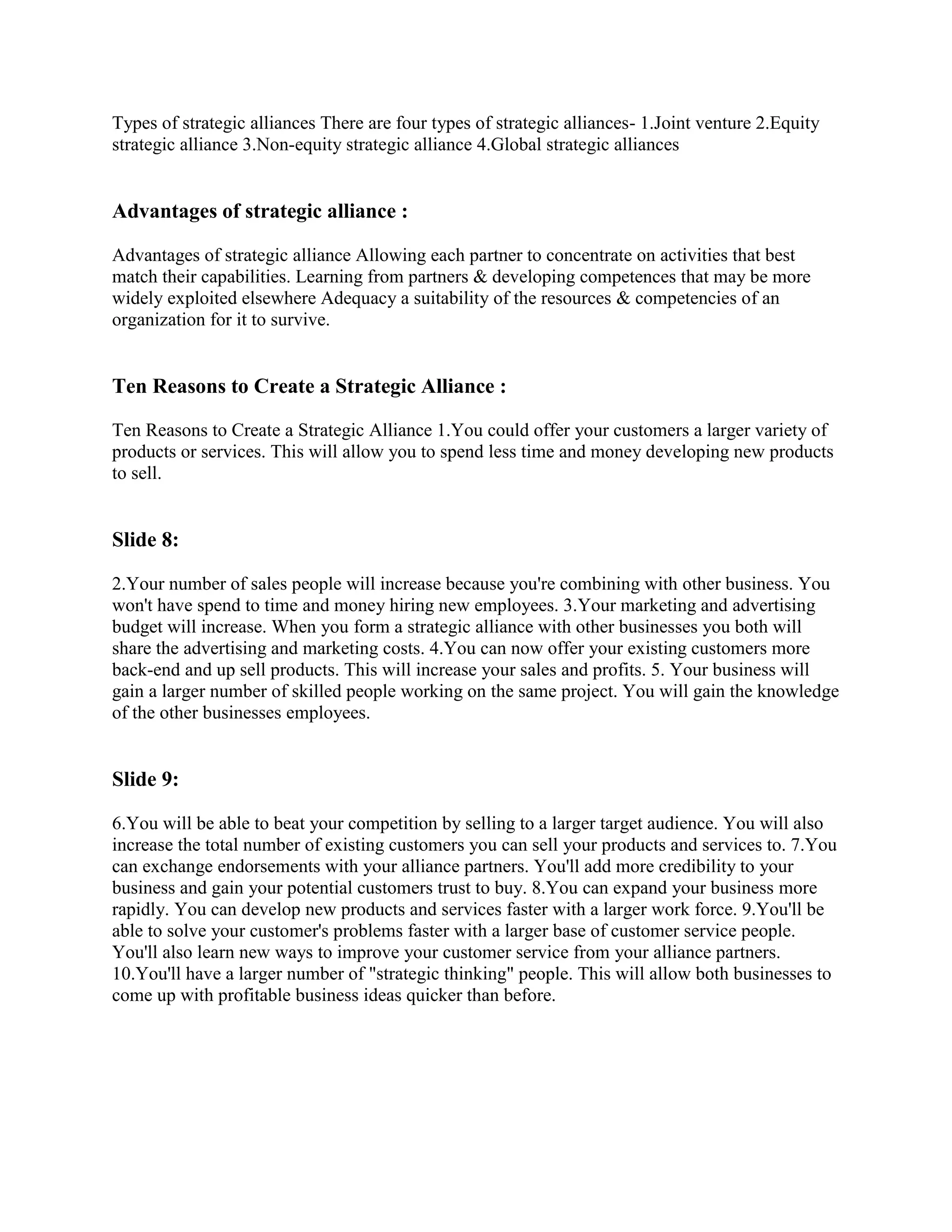 Types of strategic alliances There are four types of strategic alliances- 1.Joint venture 2.Equity
strategic alliance 3.Non-equity strategic alliance 4.Global strategic alliances


Advantages of strategic alliance :

Advantages of strategic alliance Allowing each partner to concentrate on activities that best
match their capabilities. Learning from partners & developing competences that may be more
widely exploited elsewhere Adequacy a suitability of the resources & competencies of an
organization for it to survive.


Ten Reasons to Create a Strategic Alliance :

Ten Reasons to Create a Strategic Alliance 1.You could offer your customers a larger variety of
products or services. This will allow you to spend less time and money developing new products
to sell.


Slide 8:

2.Your number of sales people will increase because you're combining with other business. You
won't have spend to time and money hiring new employees. 3.Your marketing and advertising
budget will increase. When you form a strategic alliance with other businesses you both will
share the advertising and marketing costs. 4.You can now offer your existing customers more
back-end and up sell products. This will increase your sales and profits. 5. Your business will
gain a larger number of skilled people working on the same project. You will gain the knowledge
of the other businesses employees.


Slide 9:

6.You will be able to beat your competition by selling to a larger target audience. You will also
increase the total number of existing customers you can sell your products and services to. 7.You
can exchange endorsements with your alliance partners. You'll add more credibility to your
business and gain your potential customers trust to buy. 8.You can expand your business more
rapidly. You can develop new products and services faster with a larger work force. 9.You'll be
able to solve your customer's problems faster with a larger base of customer service people.
You'll also learn new ways to improve your customer service from your alliance partners.
10.You'll have a larger number of "strategic thinking" people. This will allow both businesses to
come up with profitable business ideas quicker than before.
 