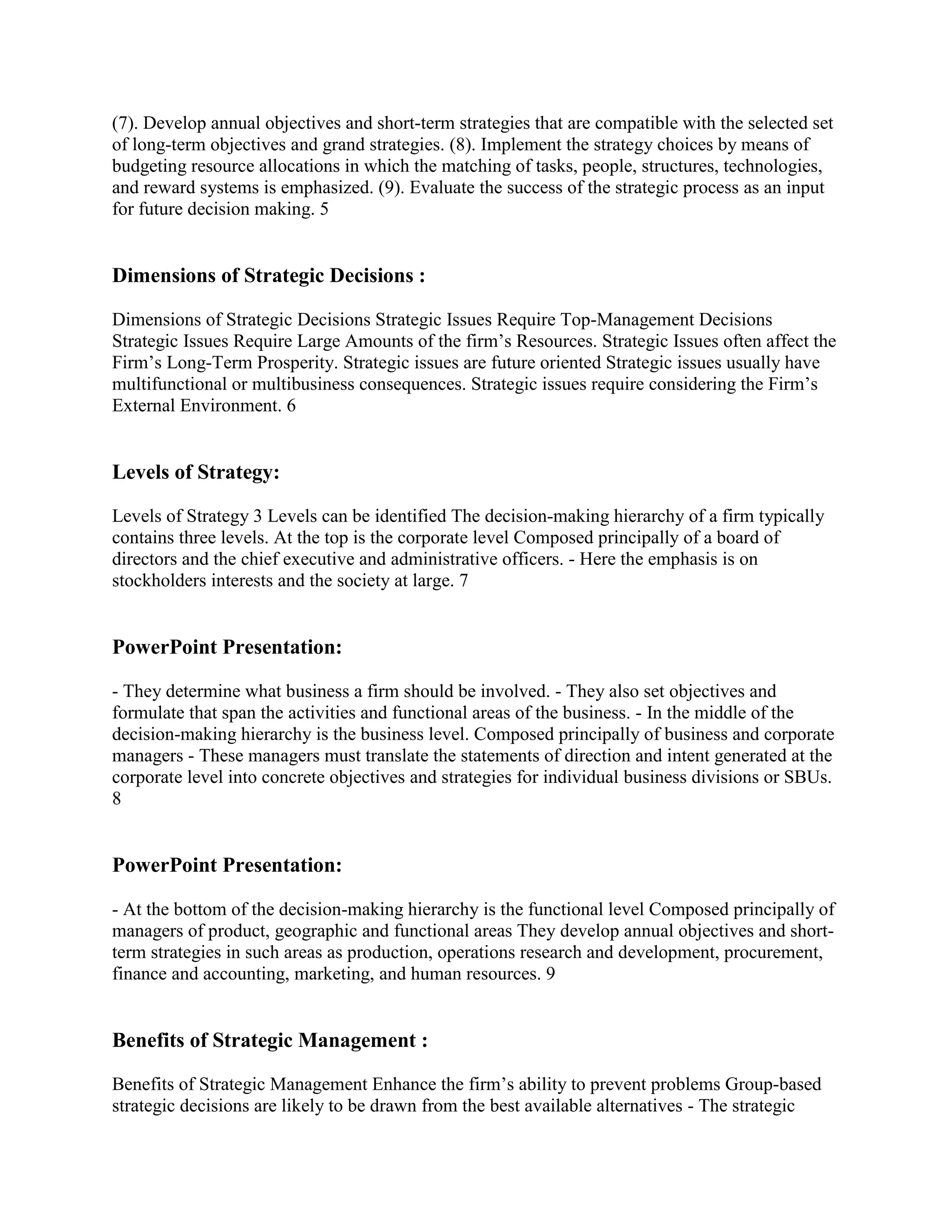 (7). Develop annual objectives and short-term strategies that are compatible with the selected set
of long-term objectives and grand strategies. (8). Implement the strategy choices by means of
budgeting resource allocations in which the matching of tasks, people, structures, technologies,
and reward systems is emphasized. (9). Evaluate the success of the strategic process as an input
for future decision making. 5


Dimensions of Strategic Decisions :

Dimensions of Strategic Decisions Strategic Issues Require Top-Management Decisions
Strategic Issues Require Large Amounts of the firm‟s Resources. Strategic Issues often affect the
Firm‟s Long-Term Prosperity. Strategic issues are future oriented Strategic issues usually have
multifunctional or multibusiness consequences. Strategic issues require considering the Firm‟s
External Environment. 6


Levels of Strategy:

Levels of Strategy 3 Levels can be identified The decision-making hierarchy of a firm typically
contains three levels. At the top is the corporate level Composed principally of a board of
directors and the chief executive and administrative officers. - Here the emphasis is on
stockholders interests and the society at large. 7


PowerPoint Presentation:

- They determine what business a firm should be involved. - They also set objectives and
formulate that span the activities and functional areas of the business. - In the middle of the
decision-making hierarchy is the business level. Composed principally of business and corporate
managers - These managers must translate the statements of direction and intent generated at the
corporate level into concrete objectives and strategies for individual business divisions or SBUs.
8


PowerPoint Presentation:

- At the bottom of the decision-making hierarchy is the functional level Composed principally of
managers of product, geographic and functional areas They develop annual objectives and short-
term strategies in such areas as production, operations research and development, procurement,
finance and accounting, marketing, and human resources. 9


Benefits of Strategic Management :

Benefits of Strategic Management Enhance the firm‟s ability to prevent problems Group-based
strategic decisions are likely to be drawn from the best available alternatives - The strategic
 