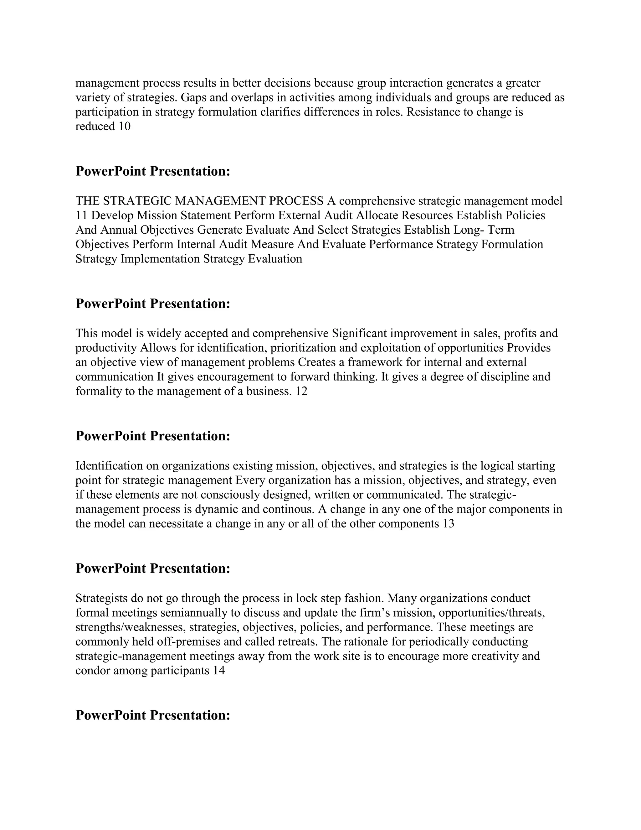management process results in better decisions because group interaction generates a greater
variety of strategies. Gaps and overlaps in activities among individuals and groups are reduced as
participation in strategy formulation clarifies differences in roles. Resistance to change is
reduced 10


PowerPoint Presentation:

THE STRATEGIC MANAGEMENT PROCESS A comprehensive strategic management model
11 Develop Mission Statement Perform External Audit Allocate Resources Establish Policies
And Annual Objectives Generate Evaluate And Select Strategies Establish Long- Term
Objectives Perform Internal Audit Measure And Evaluate Performance Strategy Formulation
Strategy Implementation Strategy Evaluation


PowerPoint Presentation:

This model is widely accepted and comprehensive Significant improvement in sales, profits and
productivity Allows for identification, prioritization and exploitation of opportunities Provides
an objective view of management problems Creates a framework for internal and external
communication It gives encouragement to forward thinking. It gives a degree of discipline and
formality to the management of a business. 12


PowerPoint Presentation:

Identification on organizations existing mission, objectives, and strategies is the logical starting
point for strategic management Every organization has a mission, objectives, and strategy, even
if these elements are not consciously designed, written or communicated. The strategic-
management process is dynamic and continous. A change in any one of the major components in
the model can necessitate a change in any or all of the other components 13


PowerPoint Presentation:

Strategists do not go through the process in lock step fashion. Many organizations conduct
formal meetings semiannually to discuss and update the firm‟s mission, opportunities/threats,
strengths/weaknesses, strategies, objectives, policies, and performance. These meetings are
commonly held off-premises and called retreats. The rationale for periodically conducting
strategic-management meetings away from the work site is to encourage more creativity and
condor among participants 14


PowerPoint Presentation:
 