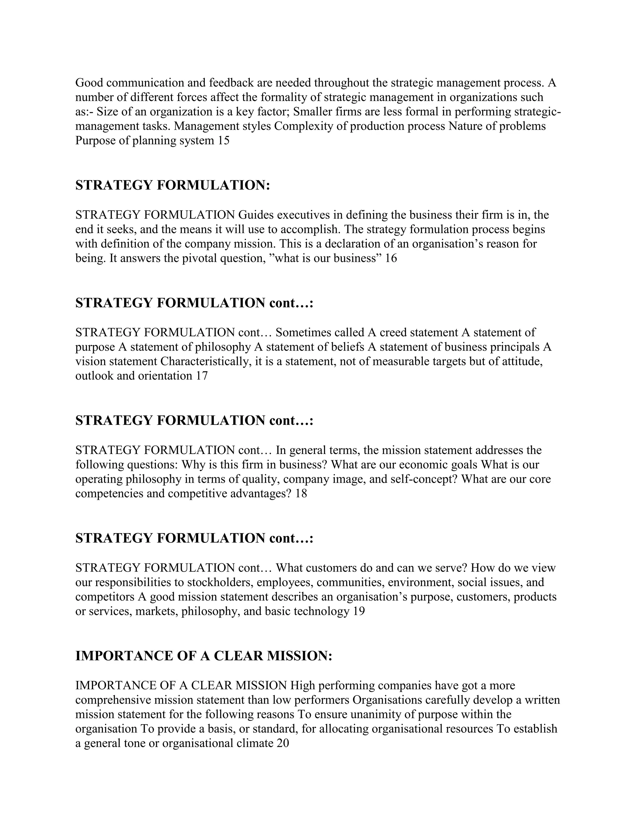 Good communication and feedback are needed throughout the strategic management process. A
number of different forces affect the formality of strategic management in organizations such
as:- Size of an organization is a key factor; Smaller firms are less formal in performing strategic-
management tasks. Management styles Complexity of production process Nature of problems
Purpose of planning system 15


STRATEGY FORMULATION:

STRATEGY FORMULATION Guides executives in defining the business their firm is in, the
end it seeks, and the means it will use to accomplish. The strategy formulation process begins
with definition of the company mission. This is a declaration of an organisation‟s reason for
being. It answers the pivotal question, ”what is our business” 16


STRATEGY FORMULATION cont…:

STRATEGY FORMULATION cont… Sometimes called A creed statement A statement of
purpose A statement of philosophy A statement of beliefs A statement of business principals A
vision statement Characteristically, it is a statement, not of measurable targets but of attitude,
outlook and orientation 17


STRATEGY FORMULATION cont…:

STRATEGY FORMULATION cont… In general terms, the mission statement addresses the
following questions: Why is this firm in business? What are our economic goals What is our
operating philosophy in terms of quality, company image, and self-concept? What are our core
competencies and competitive advantages? 18


STRATEGY FORMULATION cont…:

STRATEGY FORMULATION cont… What customers do and can we serve? How do we view
our responsibilities to stockholders, employees, communities, environment, social issues, and
competitors A good mission statement describes an organisation‟s purpose, customers, products
or services, markets, philosophy, and basic technology 19


IMPORTANCE OF A CLEAR MISSION:

IMPORTANCE OF A CLEAR MISSION High performing companies have got a more
comprehensive mission statement than low performers Organisations carefully develop a written
mission statement for the following reasons To ensure unanimity of purpose within the
organisation To provide a basis, or standard, for allocating organisational resources To establish
a general tone or organisational climate 20
 