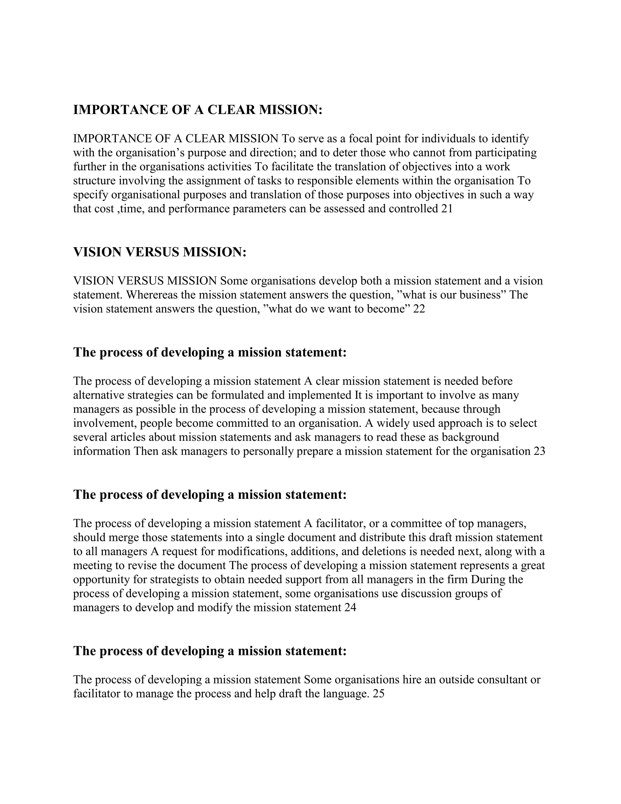 IMPORTANCE OF A CLEAR MISSION:

IMPORTANCE OF A CLEAR MISSION To serve as a focal point for individuals to identify
with the organisation‟s purpose and direction; and to deter those who cannot from participating
further in the organisations activities To facilitate the translation of objectives into a work
structure involving the assignment of tasks to responsible elements within the organisation To
specify organisational purposes and translation of those purposes into objectives in such a way
that cost ,time, and performance parameters can be assessed and controlled 21


VISION VERSUS MISSION:

VISION VERSUS MISSION Some organisations develop both a mission statement and a vision
statement. Wherereas the mission statement answers the question, ”what is our business” The
vision statement answers the question, ”what do we want to become” 22


The process of developing a mission statement:

The process of developing a mission statement A clear mission statement is needed before
alternative strategies can be formulated and implemented It is important to involve as many
managers as possible in the process of developing a mission statement, because through
involvement, people become committed to an organisation. A widely used approach is to select
several articles about mission statements and ask managers to read these as background
information Then ask managers to personally prepare a mission statement for the organisation 23


The process of developing a mission statement:

The process of developing a mission statement A facilitator, or a committee of top managers,
should merge those statements into a single document and distribute this draft mission statement
to all managers A request for modifications, additions, and deletions is needed next, along with a
meeting to revise the document The process of developing a mission statement represents a great
opportunity for strategists to obtain needed support from all managers in the firm During the
process of developing a mission statement, some organisations use discussion groups of
managers to develop and modify the mission statement 24


The process of developing a mission statement:

The process of developing a mission statement Some organisations hire an outside consultant or
facilitator to manage the process and help draft the language. 25
 