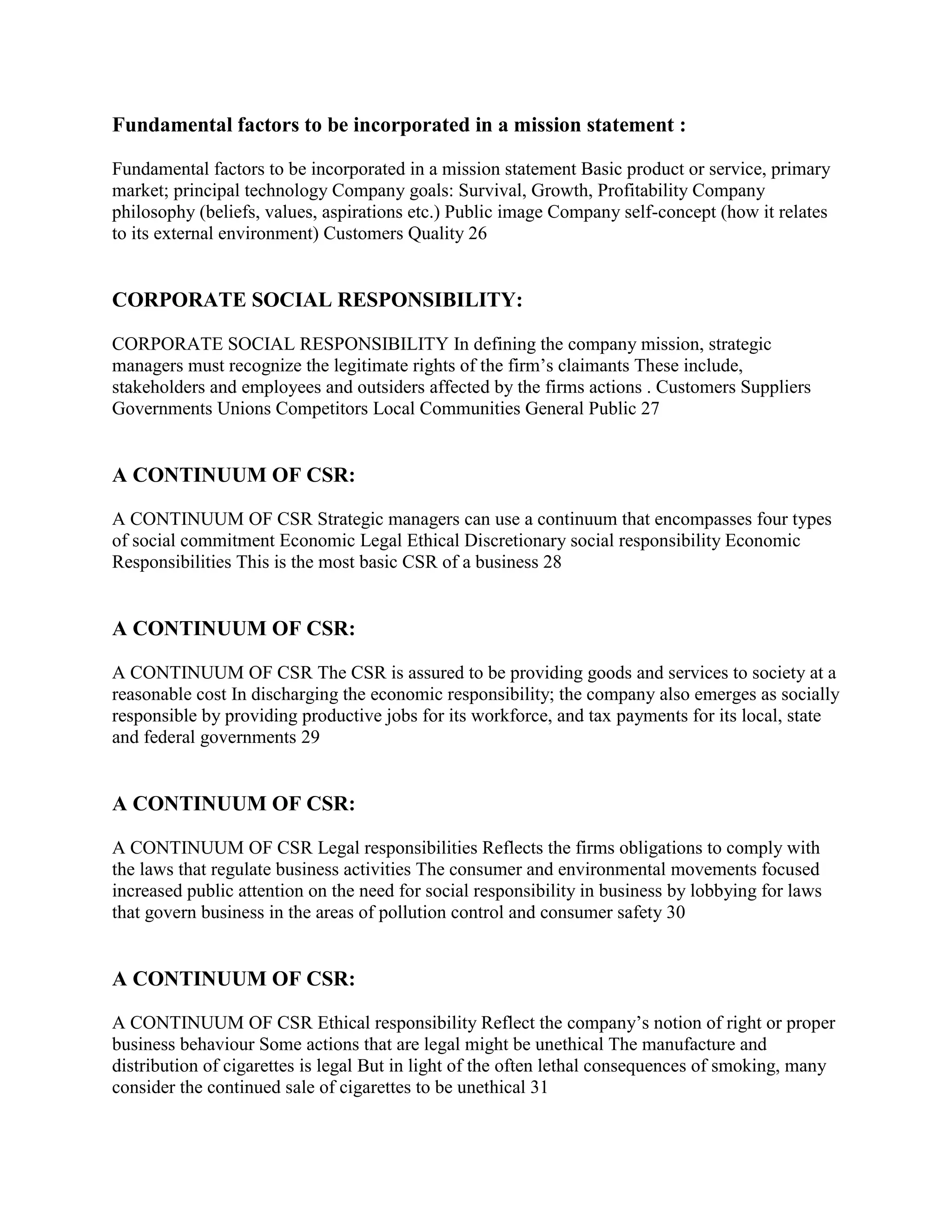 Fundamental factors to be incorporated in a mission statement :

Fundamental factors to be incorporated in a mission statement Basic product or service, primary
market; principal technology Company goals: Survival, Growth, Profitability Company
philosophy (beliefs, values, aspirations etc.) Public image Company self-concept (how it relates
to its external environment) Customers Quality 26


CORPORATE SOCIAL RESPONSIBILITY:

CORPORATE SOCIAL RESPONSIBILITY In defining the company mission, strategic
managers must recognize the legitimate rights of the firm‟s claimants These include,
stakeholders and employees and outsiders affected by the firms actions . Customers Suppliers
Governments Unions Competitors Local Communities General Public 27


A CONTINUUM OF CSR:

A CONTINUUM OF CSR Strategic managers can use a continuum that encompasses four types
of social commitment Economic Legal Ethical Discretionary social responsibility Economic
Responsibilities This is the most basic CSR of a business 28


A CONTINUUM OF CSR:

A CONTINUUM OF CSR The CSR is assured to be providing goods and services to society at a
reasonable cost In discharging the economic responsibility; the company also emerges as socially
responsible by providing productive jobs for its workforce, and tax payments for its local, state
and federal governments 29


A CONTINUUM OF CSR:

A CONTINUUM OF CSR Legal responsibilities Reflects the firms obligations to comply with
the laws that regulate business activities The consumer and environmental movements focused
increased public attention on the need for social responsibility in business by lobbying for laws
that govern business in the areas of pollution control and consumer safety 30


A CONTINUUM OF CSR:

A CONTINUUM OF CSR Ethical responsibility Reflect the company‟s notion of right or proper
business behaviour Some actions that are legal might be unethical The manufacture and
distribution of cigarettes is legal But in light of the often lethal consequences of smoking, many
consider the continued sale of cigarettes to be unethical 31
 