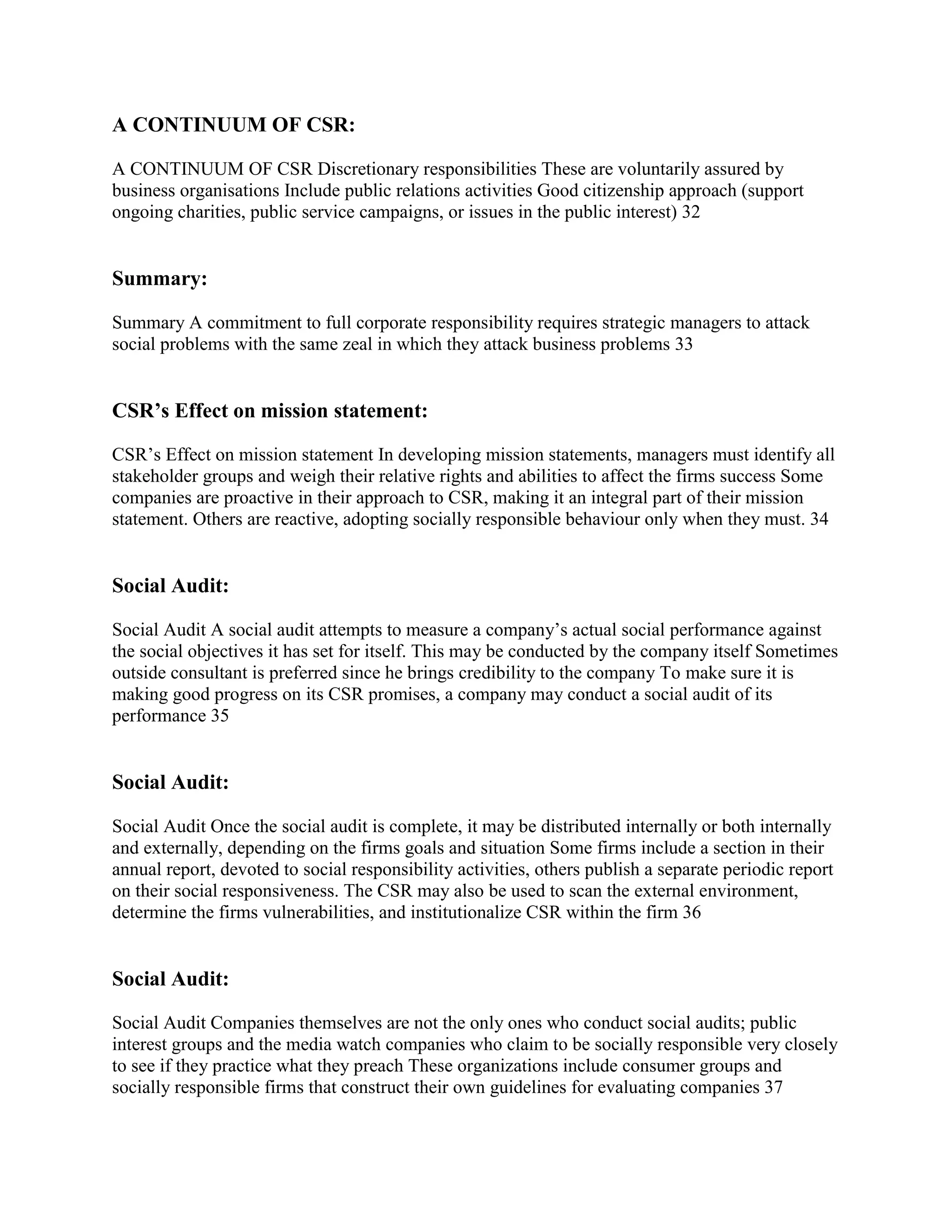 A CONTINUUM OF CSR:

A CONTINUUM OF CSR Discretionary responsibilities These are voluntarily assured by
business organisations Include public relations activities Good citizenship approach (support
ongoing charities, public service campaigns, or issues in the public interest) 32


Summary:

Summary A commitment to full corporate responsibility requires strategic managers to attack
social problems with the same zeal in which they attack business problems 33


CSR’s Effect on mission statement:

CSR‟s Effect on mission statement In developing mission statements, managers must identify all
stakeholder groups and weigh their relative rights and abilities to affect the firms success Some
companies are proactive in their approach to CSR, making it an integral part of their mission
statement. Others are reactive, adopting socially responsible behaviour only when they must. 34


Social Audit:

Social Audit A social audit attempts to measure a company‟s actual social performance against
the social objectives it has set for itself. This may be conducted by the company itself Sometimes
outside consultant is preferred since he brings credibility to the company To make sure it is
making good progress on its CSR promises, a company may conduct a social audit of its
performance 35


Social Audit:

Social Audit Once the social audit is complete, it may be distributed internally or both internally
and externally, depending on the firms goals and situation Some firms include a section in their
annual report, devoted to social responsibility activities, others publish a separate periodic report
on their social responsiveness. The CSR may also be used to scan the external environment,
determine the firms vulnerabilities, and institutionalize CSR within the firm 36


Social Audit:

Social Audit Companies themselves are not the only ones who conduct social audits; public
interest groups and the media watch companies who claim to be socially responsible very closely
to see if they practice what they preach These organizations include consumer groups and
socially responsible firms that construct their own guidelines for evaluating companies 37
 