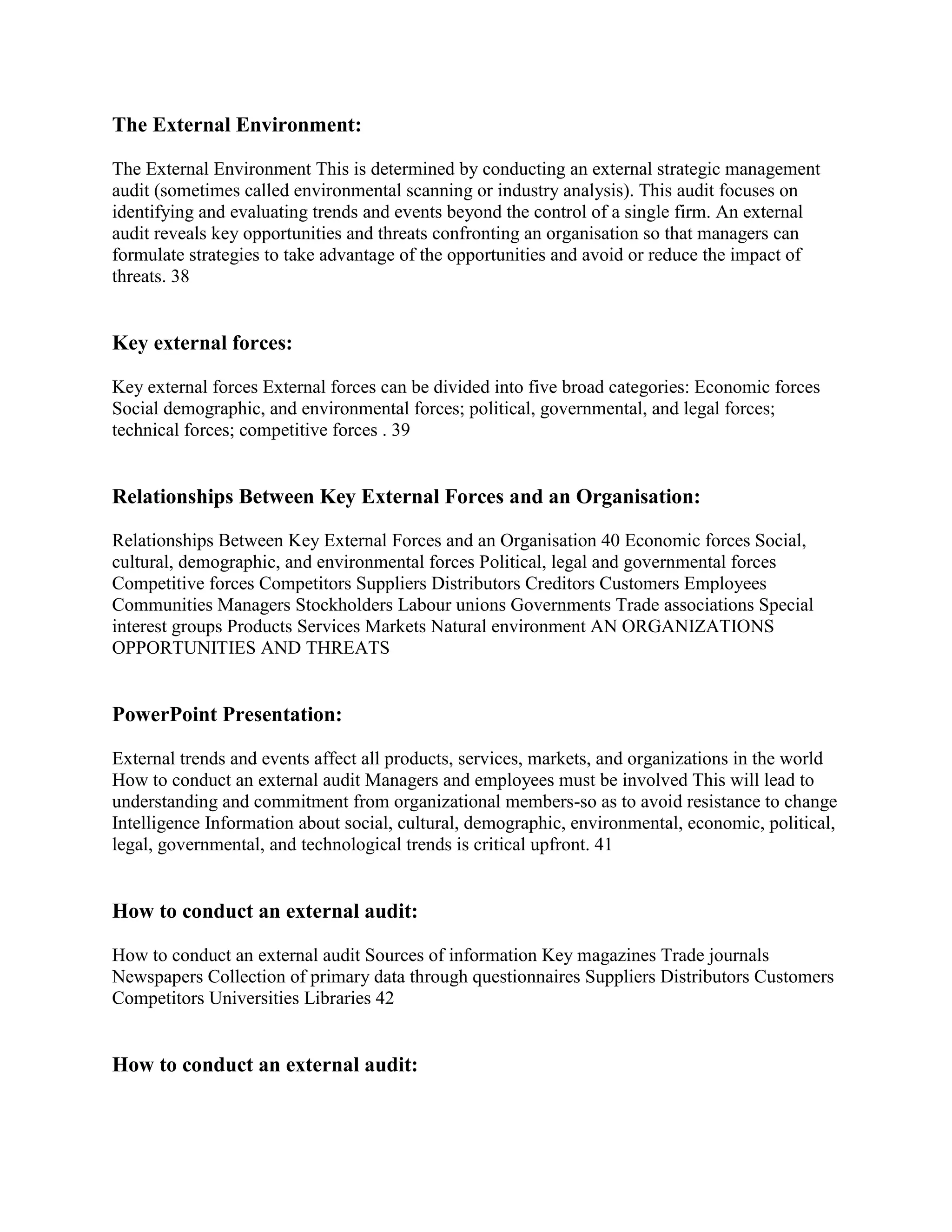 The External Environment:

The External Environment This is determined by conducting an external strategic management
audit (sometimes called environmental scanning or industry analysis). This audit focuses on
identifying and evaluating trends and events beyond the control of a single firm. An external
audit reveals key opportunities and threats confronting an organisation so that managers can
formulate strategies to take advantage of the opportunities and avoid or reduce the impact of
threats. 38


Key external forces:

Key external forces External forces can be divided into five broad categories: Economic forces
Social demographic, and environmental forces; political, governmental, and legal forces;
technical forces; competitive forces . 39


Relationships Between Key External Forces and an Organisation:

Relationships Between Key External Forces and an Organisation 40 Economic forces Social,
cultural, demographic, and environmental forces Political, legal and governmental forces
Competitive forces Competitors Suppliers Distributors Creditors Customers Employees
Communities Managers Stockholders Labour unions Governments Trade associations Special
interest groups Products Services Markets Natural environment AN ORGANIZATIONS
OPPORTUNITIES AND THREATS


PowerPoint Presentation:

External trends and events affect all products, services, markets, and organizations in the world
How to conduct an external audit Managers and employees must be involved This will lead to
understanding and commitment from organizational members-so as to avoid resistance to change
Intelligence Information about social, cultural, demographic, environmental, economic, political,
legal, governmental, and technological trends is critical upfront. 41


How to conduct an external audit:

How to conduct an external audit Sources of information Key magazines Trade journals
Newspapers Collection of primary data through questionnaires Suppliers Distributors Customers
Competitors Universities Libraries 42


How to conduct an external audit:
 