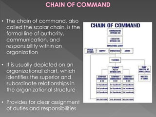 • The chain of command, also
called the scalar chain, is the
formal line of authority,
communication, and
responsibility within an
organization
• It is usually depicted on an
organizational chart, which
identifies the superior and
subordinate relationships in
the organizational structure
• Provides for clear assignment
of duties and responsibilities
 