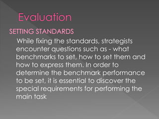 While fixing the standards, strategists
encounter questions such as - what
benchmarks to set, how to set them and
how to express them. In order to
determine the benchmark performance
to be set, it is essential to discover the
special requirements for performing the
main task
 