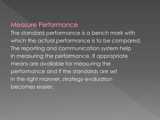 The standard performance is a bench mark with
which the actual performance is to be compared.
The reporting and communication system help
in measuring the performance. If appropriate
means are available for measuring the
performance and if the standards are set
in the right manner, strategy evaluation
becomes easier.
 