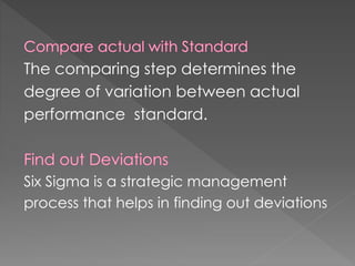 The comparing step determines the
degree of variation between actual
performance standard.
Six Sigma is a strategic management
process that helps in finding out deviations
 