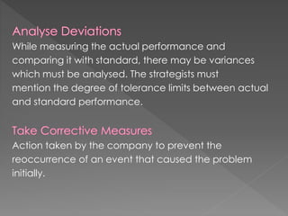 While measuring the actual performance and
comparing it with standard, there may be variances
which must be analysed. The strategists must
mention the degree of tolerance limits between actual
and standard performance.
Action taken by the company to prevent the
reoccurrence of an event that caused the problem
initially.
 