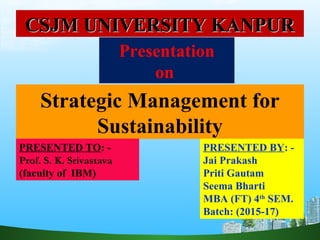 Strategic Management for
Sustainability
Presentation
on
PRESENTED TO: -
Prof. S. K. Srivastava
(faculty of IBM)
PRESENTED BY: -
Jai Prakash
Priti Gautam
Seema Bharti
MBA (FT) 4th
SEM.
Batch: (2015-17)
CSJM UNIVERSITY KANPURCSJM UNIVERSITY KANPUR
 