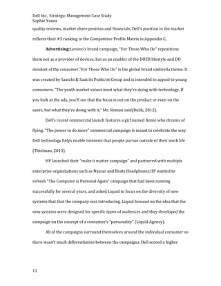 Dell Inc., Strategic Management Case Study
Sophie Yanez
quality reviews, market share position and financials, Dell’s position in the market
reflects their #3 ranking in the Competitive Profile Matrix in Appendix C.
Advertising:Lenovo’s brand campaign, "For Those Who Do" repositions
them not as a provider of devices, but as an enabler of the DOER lifestyle and DO
mindset of the consumer."For Those Who Do" is the global brand umbrella theme. It
was created by Saatchi & Saatchi Publicist Group and is intended to appeal to young
consumers. "The youth market values most what they're doing with technology. If
you look at the ads, you'll see that the focus is not on the product or even on the
users, but what they're doing with it," Mr. Roman said(Bulik, 2012).
Dell’s recent commercial launch features a girl named Annie who dreams of
flying. “The power to do more” commercial campaign is meant to celebrate the way
Dell technology helps enable interests that people pursue outside of their work life
(Thielman, 2013).
HP launched their “make it matter campaign” and partnered with multiple
enterprise organizations such as Nascar and Beats Headphones.HP wanted to
refresh “The Computer is Personal Again” campaign that had been running
successfully for several years, and asked Liquid to focus on the diversity of new
systems that that the company was introducing. Liquid focused on the idea that the
new systems were designed for specific types of audiences and they developed the
campaign on the concept of a consumer’s “personality” (Liquid Agency).
All of the campaigns surround themselves around the individual consumer so
there wasn’t much differentiation between the campaigns. Dell scored a higher

11

 
