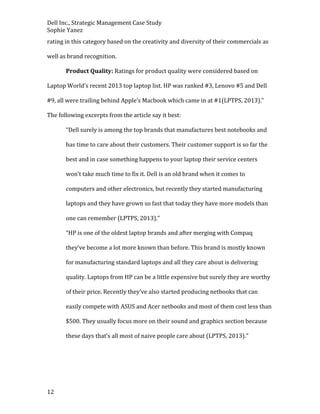 Dell Inc., Strategic Management Case Study
Sophie Yanez
rating in this category based on the creativity and diversity of their commercials as
well as brand recognition.
Product Quality: Ratings for product quality were considered based on
Laptop World’s recent 2013 top laptop list. HP was ranked #3, Lenovo #5 and Dell
#9, all were trailing behind Apple’s Macbook which came in at #1(LPTPS, 2013).”
The following excerpts from the article say it best:
“Dell surely is among the top brands that manufactures best notebooks and
has time to care about their customers. Their customer support is so far the
best and in case something happens to your laptop their service centers
won’t take much time to fix it. Dell is an old brand when it comes to
computers and other electronics, but recently they started manufacturing
laptops and they have grown so fast that today they have more models than
one can remember (LPTPS, 2013).”
“HP is one of the oldest laptop brands and after merging with Compaq
they’ve become a lot more known than before. This brand is mostly known
for manufacturing standard laptops and all they care about is delivering
quality. Laptops from HP can be a little expensive but surely they are worthy
of their price. Recently they’ve also started producing netbooks that can
easily compete with ASUS and Acer netbooks and most of them cost less than
$500. They usually focus more on their sound and graphics section because
these days that’s all most of naive people care about (LPTPS, 2013).”

12

 