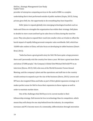 Dell Inc., Strategic Management Case Study
Sophie Yanez
provider of enterprise computing services in the mold of IBM is a complex
undertaking that is best performed outside of public markets (Gupta, 2013). Going
private gives Dell, Inc. the opportunity to do everything they have hoped for.
Dells’ plans to expand globally into emerging technological markets such as
India and China are strengths the organization has within their strategy. Dell plans
to double its store count and beef up its sales force in China during the next few
years. They also plan to expand their reach into smaller cities as it looks to offset the
harsh impact of rapidly falling personal-computer sales worldwide. Dell, which has
10,000 sales outlets in China, will also focus on developing its tablet business (Smart
Brief, 2013).
“India has been a great growth story for Dell. We have quite a large presence
there and I personally visit the country few times a year. We have a great team there
and about 27,000 people,” the Company’s Global Chief Michael Dell told PTI in an
interview (Davos, 2013). Dell, who was at the World Economic Forum Annual
Meeting, said the company’s plant and the operations and staff size in the country
would continue to expand as per the size of the business (Davos, 2013). Lenovo and
HP have also targeted China and India as part of their global expansion strategy so it
makes perfect sense for Dell to focus their expansion in these regions as well in
order to maintain market share.
One of the challenges that Dell faces in its current market is their
followership strategy. Dell invests far less in technology than its competitors, which
means they will always be one step behind from the industry. As competition
increases and PC’s become more of a commodity, differentiation through innovation

14

 