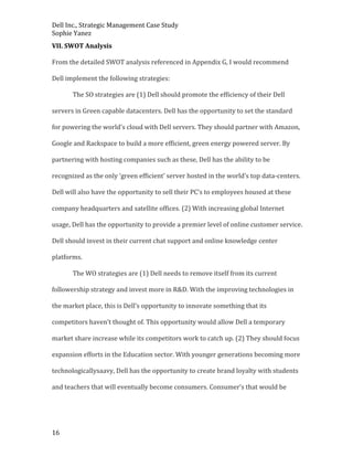 Dell Inc., Strategic Management Case Study
Sophie Yanez
VII. SWOT Analysis
From the detailed SWOT analysis referenced in Appendix G, I would recommend
Dell implement the following strategies:
The SO strategies are (1) Dell should promote the efficiency of their Dell
servers in Green capable datacenters. Dell has the opportunity to set the standard
for powering the world’s cloud with Dell servers. They should partner with Amazon,
Google and Rackspace to build a more efficient, green energy powered server. By
partnering with hosting companies such as these, Dell has the ability to be
recognized as the only ‘green efficient’ server hosted in the world’s top data-centers.
Dell will also have the opportunity to sell their PC’s to employees housed at these
company headquarters and satellite offices. (2) With increasing global Internet
usage, Dell has the opportunity to provide a premier level of online customer service.
Dell should invest in their current chat support and online knowledge center
platforms.
The WO strategies are (1) Dell needs to remove itself from its current
followership strategy and invest more in R&D. With the improving technologies in
the market place, this is Dell’s opportunity to innovate something that its
competitors haven’t thought of. This opportunity would allow Dell a temporary
market share increase while its competitors work to catch up. (2) They should focus
expansion efforts in the Education sector. With younger generations becoming more
technologicallysaavy, Dell has the opportunity to create brand loyalty with students
and teachers that will eventually become consumers. Consumer’s that would be

16

 
