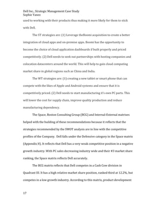 Dell Inc., Strategic Management Case Study
Sophie Yanez
used to working with their products thus making it more likely for them to stick
with Dell.
The ST strategies are: (1) Leverage theBoomi acquisition to create a better
integration of cloud apps and on-premise apps. Boomi has the opportunity to
become the choice of cloud application dashboards if built properly and priced
competitively. (2) Dell needs to seek out partnerships with hosting companies and
colocation datacenters around the world. This will help to gain cloud computing
market share in global regions such as China and India.
The WT strategies are: (1) creating a new tablet or smart phone that can
compete with the likes of Apple and Android systems and ensure that it is
competitively priced. (2) Dell needs to start manufacturing it’s own PC parts. This
will lower the cost for supply chain, improve quality production and reduce
manufacturing dependency.
The Space, Boston Consulting Group (BCG) and Internal-External matrixes
helped with the building of these recommendations because it reflects that the
strategies recommended by the SWOT analysis are in line with the competitive
profiles of the Company. Dell falls under the Defensive category in the Space matrix
(Appendix H). It reflects that Dell has a very weak competitive position in a negative
growth industry. With PC sales decreasing industry wide and their #3 market share
ranking, the Space matrix reflects Dell accurately.
The BCG matrix reflects that Dell competes in a Cash Cow division in
Quadrant III. It has a high relative market share position, ranked third at 12.2%, but
competes in a low growth industry. According to this matrix, product development

17

 