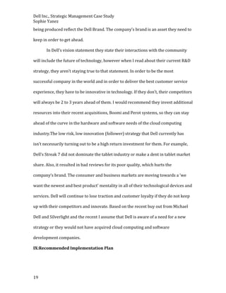 Dell Inc., Strategic Management Case Study
Sophie Yanez
being produced reflect the Dell Brand. The company’s brand is an asset they need to
keep in order to get ahead.
In Dell’s vision statement they state their interactions with the community
will include the future of technology, however when I read about their current R&D
strategy, they aren’t staying true to that statement. In order to be the most
successful company in the world and in order to deliver the best customer service
experience, they have to be innovative in technology. If they don’t, their competitors
will always be 2 to 3 years ahead of them. I would recommend they invest additional
resources into their recent acquisitions, Boomi and Perot systems, so they can stay
ahead of the curve in the hardware and software needs of the cloud computing
industry.The low risk, low innovation (follower) strategy that Dell currently has
isn’t necessarily turning out to be a high return investment for them. For example,
Dell’s Streak 7 did not dominate the tablet industry or make a dent in tablet market
share. Also, it resulted in bad reviews for its poor quality, which hurts the
company’s brand. The consumer and business markets are moving towards a ‘we
want the newest and best product’ mentality in all of their technological devices and
services. Dell will continue to lose traction and customer loyalty if they do not keep
up with their competitors and innovate. Based on the recent buy out from Michael
Dell and Silverlight and the recent I assume that Dell is aware of a need for a new
strategy or they would not have acquired cloud computing and software
development companies.
IX:Recommended Implementation Plan

19

 