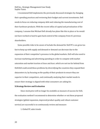 Dell Inc., Strategic Management Case Study
Sophie Yanez
I recommend Dell implements the previously discussed strategies by changing
their spending practices and reviewing their budget and current investments. Dell
needs to focus on reducing company debt and reducing the manufacturing cost of
their hardware products. With the recent influx of capital and privatization of the
company, I assume that Michael Dell already has plans like this in place or he would
not have worked so hard to gain back control of the company from it’s previous
shareholders.
Some possible risks to be aware of include the demand for Dell PC’s can grow too
fast to keep up with supply and demand or demand can decrease due to the
expansion of their competitor’s presence in the global markets. Dell will also need to
increase marketing and advertising spending in order to compete with market
saturation and market traction of Asus and Acer, which are not too far behind from
Dell.Dell could avoid these problems by diversifying the countries they expand their
datacenters in, by focusing on the quality of their products to ensure they are
superior to their competitors, and continually analyzing their market needs to
ensure their strategy is aligned with what consumers are asking for.
X.Strategy Review and Evaluation
Since stock price will no longer be available as measure of success for Dell,
the evaluation method I recommend to determine whether or not these proposed
strategies (global expansion, improved product quality and robust customer
service) are successful is to continuously review and measure:
1. Global PC sales trends

20

 