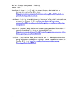 Dell Inc., Strategic Management Case Study
Sophie Yanez
Moorhead, P. (June 21, 2013). Dell’s PC Growth Strategy- In it to Win it. In
Forbes,retrieved October 2013 from,
http://www.forbes.com/sites/patrickmoorhead/2013/06/21/dells-pcgrowth-strategy-in-it-to-win-it/
Prafulla.net, (n.d.) The Global PC Market is Collapsing (Infographic). In Prafulla.net,
retrieved on October, 2013 from, http://prafulla.net/interestingcontents/world-interesting-contents/the-global-pc-market-is-collapsinginfographic/
Smart Brief. (April 12, 2013). Dell maps China expansion to offset falling global PC
sales. In Smart Brief, retrieved on October 2013 from,
http://www.smartbrief.com/04/12/13/dell-maps-china-expansion-offsetfalling-global-pc-sales#.UlL7hSTFZ99
Thielman, S. (February 20, 2013). Ad of the Day: Dell Y&R dreams up an alternate
universe in its latest spot for the computer maker. In AdWeek, retrieved on
October 2013 from, http://www.adweek.com/news/advertisingbranding/ad-day-dell-147420

23

 
