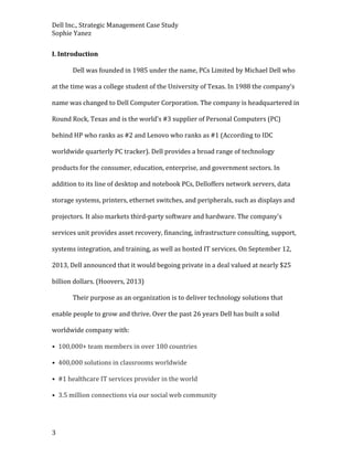 Dell Inc., Strategic Management Case Study
Sophie Yanez
I. Introduction
Dell was founded in 1985 under the name, PCs Limited by Michael Dell who
at the time was a college student of the University of Texas. In 1988 the company’s
name was changed to Dell Computer Corporation. The company is headquartered in
Round Rock, Texas and is the world's #3 supplier of Personal Computers (PC)
behind HP who ranks as #2 and Lenovo who ranks as #1 (According to IDC
worldwide quarterly PC tracker). Dell provides a broad range of technology
products for the consumer, education, enterprise, and government sectors. In
addition to its line of desktop and notebook PCs, Delloffers network servers, data
storage systems, printers, ethernet switches, and peripherals, such as displays and
projectors. It also markets third-party software and hardware. The company's
services unit provides asset recovery, financing, infrastructure consulting, support,
systems integration, and training, as well as hosted IT services. On September 12,
2013, Dell announced that it would begoing private in a deal valued at nearly $25
billion dollars. (Hoovers, 2013)
Their purpose as an organization is to deliver technology solutions that
enable people to grow and thrive. Over the past 26 years Dell has built a solid
worldwide company with:
• 100,000+ team members in over 180 countries
• 400,000 solutions in classrooms worldwide
• #1 healthcare IT services provider in the world
• 3.5 million connections via our social web community

3

 