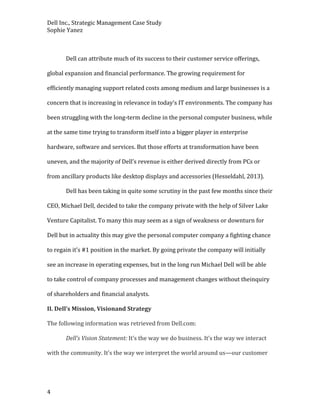 Dell Inc., Strategic Management Case Study
Sophie Yanez

Dell can attribute much of its success to their customer service offerings,
global expansion and financial performance. The growing requirement for
efficiently managing support related costs among medium and large businesses is a
concern that is increasing in relevance in today’s IT environments. The company has
been struggling with the long-term decline in the personal computer business, while
at the same time trying to transform itself into a bigger player in enterprise
hardware, software and services. But those efforts at transformation have been
uneven, and the majority of Dell’s revenue is either derived directly from PCs or
from ancillary products like desktop displays and accessories (Hesseldahl, 2013).
Dell has been taking in quite some scrutiny in the past few months since their
CEO, Michael Dell, decided to take the company private with the help of Silver Lake
Venture Capitalist. To many this may seem as a sign of weakness or downturn for
Dell but in actuality this may give the personal computer company a fighting chance
to regain it’s #1 position in the market. By going private the company will initially
see an increase in operating expenses, but in the long run Michael Dell will be able
to take control of company processes and management changes without theinquiry
of shareholders and financial analysts.
II. Dell’s Mission, Visionand Strategy
The following information was retrieved from Dell.com:
Dell’s Vision Statement: It’s the way we do business. It’s the way we interact
with the community. It’s the way we interpret the world around us—our customer

4

 