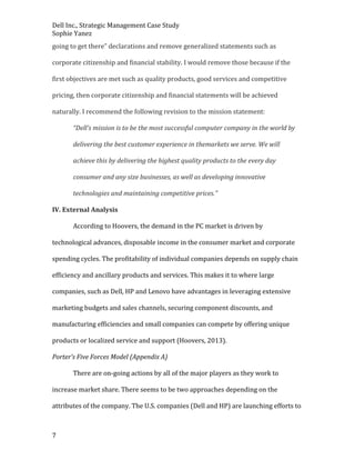 Dell Inc., Strategic Management Case Study
Sophie Yanez
going to get there” declarations and remove generalized statements such as
corporate citizenship and financial stability. I would remove those because if the
first objectives are met such as quality products, good services and competitive
pricing, then corporate citizenship and financial statements will be achieved
naturally. I recommend the following revision to the mission statement:
“Dell’s mission is to be the most successful computer company in the world by
delivering the best customer experience in themarkets we serve. We will
achieve this by delivering the highest quality products to the every day
consumer and any size businesses, as well as developing innovative
technologies and maintaining competitive prices.”
IV. External Analysis
According to Hoovers, the demand in the PC market is driven by
technological advances, disposable income in the consumer market and corporate
spending cycles. The profitability of individual companies depends on supply chain
efficiency and ancillary products and services. This makes it to where large
companies, such as Dell, HP and Lenovo have advantages in leveraging extensive
marketing budgets and sales channels, securing component discounts, and
manufacturing efficiencies and small companies can compete by offering unique
products or localized service and support (Hoovers, 2013).
Porter’s Five Forces Model (Appendix A)
There are on-going actions by all of the major players as they work to
increase market share. There seems to be two approaches depending on the
attributes of the company. The U.S. companies (Dell and HP) are launching efforts to

7

 