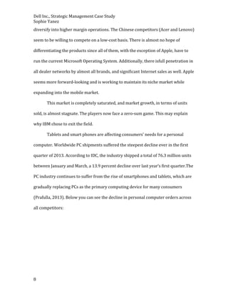Dell Inc., Strategic Management Case Study
Sophie Yanez
diversify into higher margin operations. The Chinese competitors (Acer and Lenovo)
seem to be willing to compete on a low-cost basis. There is almost no hope of
differentiating the products since all of them, with the exception of Apple, have to
run the current Microsoft Operating System. Additionally, there isfull penetration in
all dealer networks by almost all brands, and significant Internet sales as well. Apple
seems more forward-looking and is working to maintain its niche market while
expanding into the mobile market.
This market is completely saturated, and market growth, in terms of units
sold, is almost stagnate. The players now face a zero-sum game. This may explain
why IBM chose to exit the field.
Tablets and smart phones are affecting consumers’ needs for a personal
computer. Worldwide PC shipments suffered the steepest decline ever in the first
quarter of 2013. According to IDC, the industry shipped a total of 76.3 million units
between January and March, a 13.9 percent decline over last year’s first quarter.The
PC industry continues to suffer from the rise of smartphones and tablets, which are
gradually replacing PCs as the primary computing device for many consumers
(Prafulla, 2013). Below you can see the decline in personal computer orders across
all competitors:

8

 