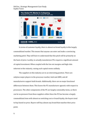 Dell Inc., Strategic Management Case Study
Sophie Yanez

In terms of customer loyalty, there is almost no brand loyalty in this largely
commoditized market. This means that anyone can enter and make a convincing
marketing pitch. They will have to understand that this pitch will be primarily on
the basis of price. Luckily, to actually manufacture PCs requires a significant amount
of capital investment. When coupled with the low net margins and high risks
inherent in this industry, raising such capital seems unlikely.
The suppliers in this industry are in an interesting position. There are
onlytwo major players in the processor market, Intel and AMD, and all
manufacturers support both brands. Additionally, there are no major functional
differences between them. This leaves the PC manufacturer agnostic with respect to
processors. The other components of the PC are largely commodity items, so there
can be no pressure from these suppliers either.Since the PC has become a largely
commoditized item with almost no switching cost or brand loyalty, the buyers tend
to buy based on price. Buyers will buy almost any brand that matches their price
point.
9

 