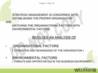 Chapter 4 Page 123




      STRATEGIC MANAGEMENT IS CONCERNED WITH
      ESTABLISHING THE PROPER ORGANISATION
AND
      MATCHING THE ORGANISATIONAL FACTORS WITH
      ENVIRONMENTAL FACTORS


                   INVOLVES AN ANALYSIS OF

•      ORGANISATIONAL FACTORS
      ( STRENGTHS AND WEAKNESSES OF THE ORGANISATION )

•     ENVIRONMENTAL FACTORS
      ( THREATS AND OPPORTUNITIES IN THE BUSINESS ENVIRONMENT )
 