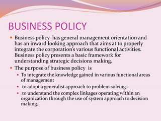 BUSINESS POLICY
 Business policy has general management orientation and
has an inward looking approach that aims at to properly
integrate the corporation’s various functional activities.
Business policy presents a basic framework for
understanding strategic decisions making.
 The purpose of business policy is
 To integrate the knowledge gained in various functional areas
of management
 to adopt a generalist approach to problem solving
 to understand the complex linkages operating within an
organization through the use of system approach to decision
making.
 