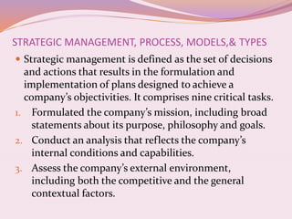 STRATEGIC MANAGEMENT, PROCESS, MODELS,& TYPES
 Strategic management is defined as the set of decisions
and actions that results in the formulation and
implementation of plans designed to achieve a
company’s objectivities. It comprises nine critical tasks.
1. Formulated the company’s mission, including broad
statements about its purpose, philosophy and goals.
2. Conduct an analysis that reflects the company’s
internal conditions and capabilities.
3. Assess the company’s external environment,
including both the competitive and the general
contextual factors.
 