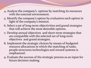 4. Analyze the company’s options by matching its resources
with the external environment.
5. Identify the company’s option by evaluation each option in
light of the company’s mission.
6. Select a set of long-term objectivities and grand strategies
that will achieve the most desirable options.
7. Develop annual objectives and short-term strategies that
are compatible with the selected set of long-term
objectives and grand strategies.
8. Implement the strategic choices by means of budgeted
resource allocations in which the matching of tasks,
people structures technologies and reward systems is
emphasized.
9. Evaluate the success of the strategic process as an input for
future decision making.
 