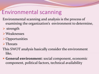 Environmental scanning
Environmental scanning and analysis is the process of
examining the organization’s environment to determine,
 strength
Weaknesses
Opportunities
Threats
This SWOT analysis basically consider the environment
like,
 General environment: social component, economic
component, political factors, technical availability
 