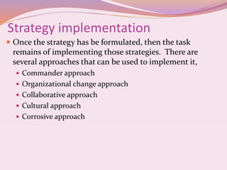 Strategy implementation
 Once the strategy has be formulated, then the task
remains of implementing those strategies. There are
several approaches that can be used to implement it,
 Commander approach
 Organizational change approach
 Collaborative approach
 Cultural approach
 Corrosive approach
 