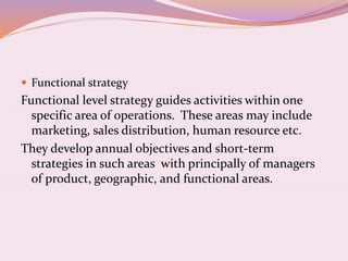  Functional strategy
Functional level strategy guides activities within one
specific area of operations. These areas may include
marketing, sales distribution, human resource etc.
They develop annual objectives and short-term
strategies in such areas with principally of managers
of product, geographic, and functional areas.
 