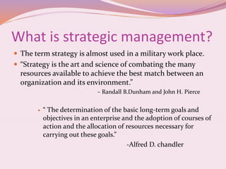 What is strategic management?
 The term strategy is almost used in a military work place.
 “Strategy is the art and science of combating the many
resources available to achieve the best match between an
organization and its environment.”
– Randall B.Dunham and John H. Pierce
 “ The determination of the basic long-term goals and
objectives in an enterprise and the adoption of courses of
action and the allocation of resources necessary for
carrying out these goals.”
-Alfred D. chandler
 