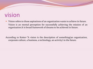 vision
 Vision refers to those aspirations of an organization wants to achieve in future.
Vision is an mental perception for successfully achieving the mission of an
organization.It is broad framework of dreams to be achieved in future.
According to Kotter-”A vision is the description of something(an organization,
corporate culture, a business, a technology, an activity) in the future.
 