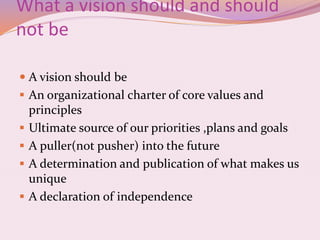 What a vision should and should
not be
 A vision should be
 An organizational charter of core values and
principles
 Ultimate source of our priorities ,plans and goals
 A puller(not pusher) into the future
 A determination and publication of what makes us
unique
 A declaration of independence
 